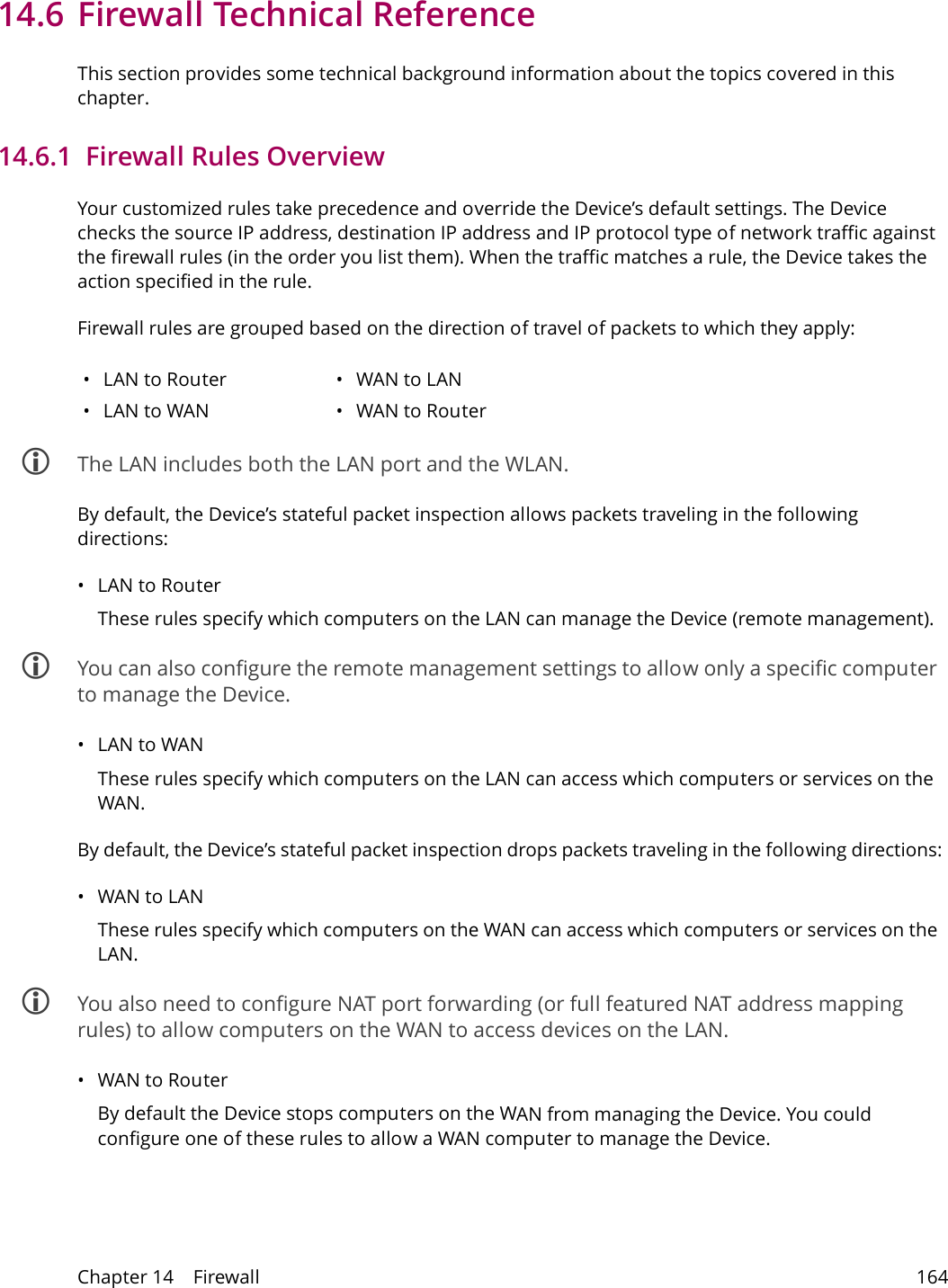 Chapter 14    Firewall 16414.6 Firewall Technical ReferenceThis section provides some technical background information about the topics covered in this chapter.14.6.1  Firewall Rules OverviewYour customized rules take precedence and override the Device&rsquo;s default settings. The Device checks the source IP address, destination IP address and IP protocol type of network traffic against the firewall rules (in the order you list them). When the traffic matches a rule, the Device takes the action specified in the rule. Firewall rules are grouped based on the direction of travel of packets to which they apply: &bull;LAN to Router &bull;WAN to LAN&bull;LAN to WAN &bull;WAN to Router The LAN includes both the LAN port and the WLAN.By default, the Device&rsquo;s stateful packet inspection allows packets traveling in the following directions:&bull;LAN to Router These rules specify which computers on the LAN can manage the Device (remote management).  You can also configure the remote management settings to allow only a specific computer to manage the Device.&bull;LAN to WANThese rules specify which computers on the LAN can access which computers or services on the WAN.By default, the Device&rsquo;s stateful packet inspection drops packets traveling in the following directions:&bull;WAN to LANThese rules specify which computers on the WAN can access which computers or services on the LAN.  You also need to configure NAT port forwarding (or full featured NAT address mapping rules) to allow computers on the WAN to access devices on the LAN.&bull;WAN to Router By default the Device stops computers on the WAN from managing the Device. You could configure one of these rules to allow a WAN computer to manage the Device.