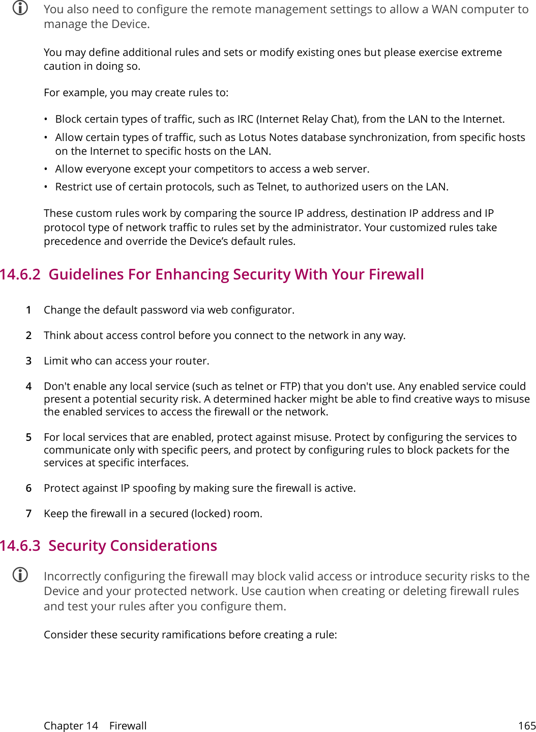 Chapter 14    Firewall 165 You also need to configure the remote management settings to allow a WAN computer to manage the Device.You may define additional rules and sets or modify existing ones but please exercise extreme caution in doing so.For example, you may create rules to:&bull; Block certain types of traffic, such as IRC (Internet Relay Chat), from the LAN to the Internet.&bull; Allow certain types of traffic, such as Lotus Notes database synchronization, from specific hosts on the Internet to specific hosts on the LAN.&bull; Allow everyone except your competitors to access a web server.&bull; Restrict use of certain protocols, such as Telnet, to authorized users on the LAN.These custom rules work by comparing the source IP address, destination IP address and IP protocol type of network traffic to rules set by the administrator. Your customized rules take precedence and override the Device&rsquo;s default rules. 14.6.2  Guidelines For Enhancing Security With Your Firewall1Change the default password via web configurator.2Think about access control before you connect to the network in any way.3Limit who can access your router.4Don't enable any local service (such as telnet or FTP) that you don't use. Any enabled service could present a potential security risk. A determined hacker might be able to find creative ways to misuse the enabled services to access the firewall or the network.5For local services that are enabled, protect against misuse. Protect by configuring the services to communicate only with specific peers, and protect by configuring rules to block packets for the services at specific interfaces.6Protect against IP spoofing by making sure the firewall is active.7Keep the firewall in a secured (locked) room.14.6.3  Security Considerations Incorrectly configuring the firewall may block valid access or introduce security risks to the Device and your protected network. Use caution when creating or deleting firewall rules and test your rules after you configure them.Consider these security ramifications before creating a rule: