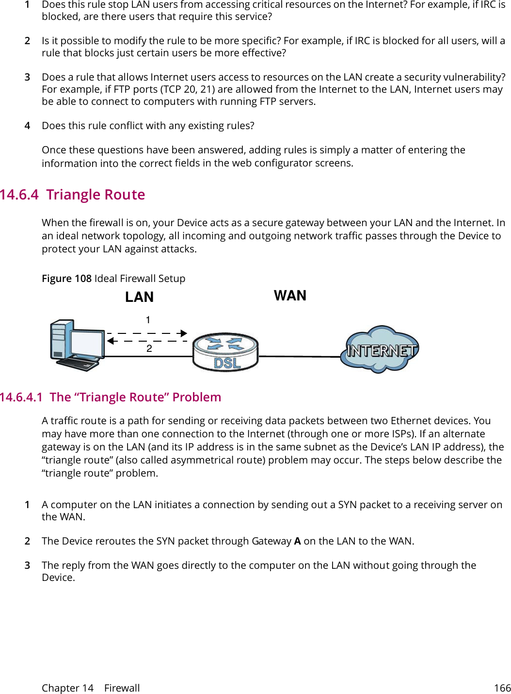 Chapter 14    Firewall 1661Does this rule stop LAN users from accessing critical resources on the Internet? For example, if IRC is blocked, are there users that require this service?2Is it possible to modify the rule to be more specific? For example, if IRC is blocked for all users, will a rule that blocks just certain users be more effective?3Does a rule that allows Internet users access to resources on the LAN create a security vulnerability? For example, if FTP ports (TCP 20, 21) are allowed from the Internet to the LAN, Internet users may be able to connect to computers with running FTP servers.4Does this rule conflict with any existing rules?Once these questions have been answered, adding rules is simply a matter of entering the information into the correct fields in the web configurator screens.14.6.4  Triangle RouteWhen the firewall is on, your Device acts as a secure gateway between your LAN and the Internet. In an ideal network topology, all incoming and outgoing network traffic passes through the Device to protect your LAN against attacks.Figure 108 Ideal Firewall Setup12WANLAN14.6.4.1  The &ldquo;Triangle Route&rdquo; ProblemA traffic route is a path for sending or receiving data packets between two Ethernet devices. You may have more than one connection to the Internet (through one or more ISPs). If an alternate gateway is on the LAN (and its IP address is in the same subnet as the Device&rsquo;s LAN IP address), the &ldquo;triangle route&rdquo; (also called asymmetrical route) problem may occur. The steps below describe the &ldquo;triangle route&rdquo; problem. 1A computer on the LAN initiates a connection by sending out a SYN packet to a receiving server on the WAN.2The Device reroutes the SYN packet through Gateway A on the LAN to the WAN. 3The reply from the WAN goes directly to the computer on the LAN without going through the Device. 