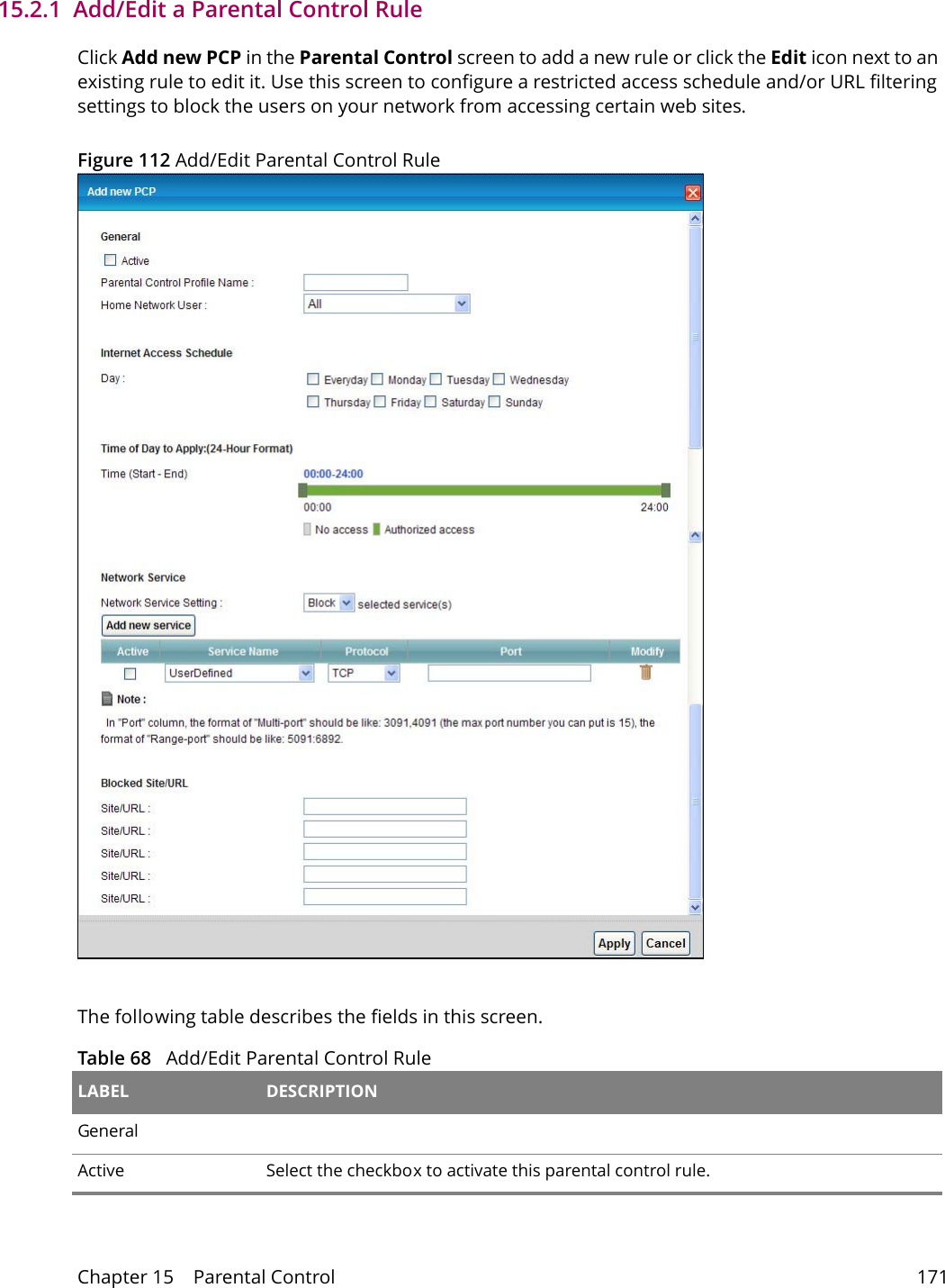 Chapter 15    Parental Control 17115.2.1  Add/Edit a Parental Control RuleClick Add new PCP in the Parental Control screen to add a new rule or click the Edit icon next to an existing rule to edit it. Use this screen to configure a restricted access schedule and/or URL filtering settings to block the users on your network from accessing certain web sites.Figure 112 Add/Edit Parental Control Rule The following table describes the fields in this screen. Table 68   Add/Edit Parental Control Rule LABEL DESCRIPTIONGeneralActive Select the checkbox to activate this parental control rule.