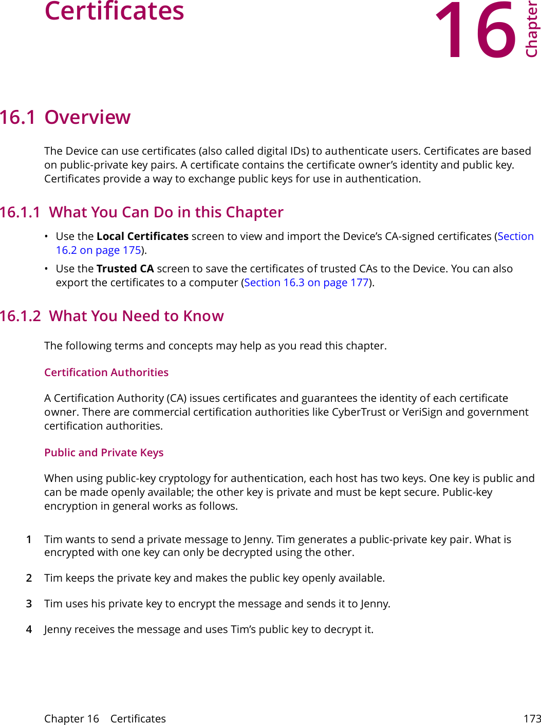 16Chapter Chapter 16    Certificates 173CHAPTER 16 Chapter 16 Certificates16.1 OverviewThe Device can use certificates (also called digital IDs) to authenticate users. Certificates are based on public-private key pairs. A certificate contains the certificate owner&rsquo;s identity and public key. Certificates provide a way to exchange public keys for use in authentication. 16.1.1  What You Can Do in this Chapter&bull;Use the Local Certificates screen to view and import the Device&rsquo;s CA-signed certificates (Section 16.2 on page 175).&bull;Use the Trusted CA screen to save the certificates of trusted CAs to the Device. You can also export the certificates to a computer (Section 16.3 on page 177).16.1.2  What You Need to KnowThe following terms and concepts may help as you read this chapter.Certification AuthoritiesA Certification Authority (CA) issues certificates and guarantees the identity of each certificate owner. There are commercial certification authorities like CyberTrust or VeriSign and government certification authorities.Public and Private KeysWhen using public-key cryptology for authentication, each host has two keys. One key is public and can be made openly available; the other key is private and must be kept secure. Public-key encryption in general works as follows. 1Tim wants to send a private message to Jenny. Tim generates a public-private key pair. What is encrypted with one key can only be decrypted using the other.2Tim keeps the private key and makes the public key openly available.3Tim uses his private key to encrypt the message and sends it to Jenny.4Jenny receives the message and uses Tim&rsquo;s public key to decrypt it.