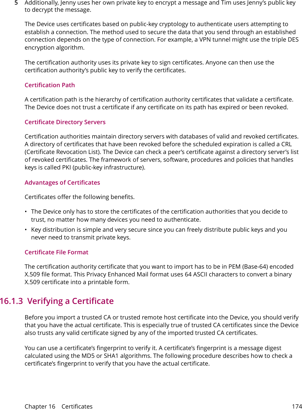 Chapter 16    Certificates 1745Additionally, Jenny uses her own private key to encrypt a message and Tim uses Jenny&rsquo;s public key to decrypt the message.The Device uses certificates based on public-key cryptology to authenticate users attempting to establish a connection. The method used to secure the data that you send through an established connection depends on the type of connection. For example, a VPN tunnel might use the triple DES encryption algorithm.The certification authority uses its private key to sign certificates. Anyone can then use the certification authority&rsquo;s public key to verify the certificates.Certification PathA certification path is the hierarchy of certification authority certificates that validate a certificate. The Device does not trust a certificate if any certificate on its path has expired or been revoked. Certificate Directory ServersCertification authorities maintain directory servers with databases of valid and revoked certificates. A directory of certificates that have been revoked before the scheduled expiration is called a CRL (Certificate Revocation List). The Device can check a peer&rsquo;s certificate against a directory server&rsquo;s list of revoked certificates. The framework of servers, software, procedures and policies that handles keys is called PKI (public-key infrastructure).Advantages of CertificatesCertificates offer the following benefits.&bull; The Device only has to store the certificates of the certification authorities that you decide to trust, no matter how many devices you need to authenticate. &bull; Key distribution is simple and very secure since you can freely distribute public keys and you never need to transmit private keys.Certificate File FormatThe certification authority certificate that you want to import has to be in PEM (Base-64) encoded X.509 file format. This Privacy Enhanced Mail format uses 64 ASCII characters to convert a binary X.509 certificate into a printable form.16.1.3  Verifying a CertificateBefore you import a trusted CA or trusted remote host certificate into the Device, you should verify that you have the actual certificate. This is especially true of trusted CA certificates since the Device also trusts any valid certificate signed by any of the imported trusted CA certificates.You can use a certificate&rsquo;s fingerprint to verify it. A certificate&rsquo;s fingerprint is a message digest calculated using the MD5 or SHA1 algorithms. The following procedure describes how to check a certificate&rsquo;s fingerprint to verify that you have the actual certificate. 