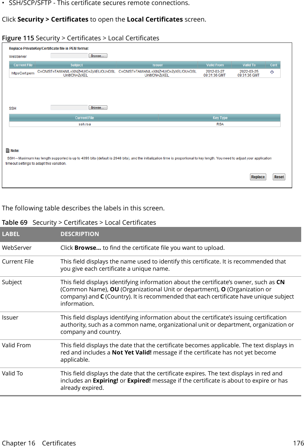Chapter 16    Certificates 176&bull; SSH/SCP/SFTP - This certificate secures remote connections.Click Security > Certificates to open the Local Certificates screen. Figure 115 Security > Certificates > Local Certificates  The following table describes the labels in this screen. Table 69   Security > Certificates > Local Certificates LABEL DESCRIPTIONWebServer  Click Browse... to find the certificate file you want to upload. Current File This field displays the name used to identify this certificate. It is recommended that you give each certificate a unique name. Subject This field displays identifying information about the certificate&rsquo;s owner, such as CN (Common Name), OU (Organizational Unit or department), O (Organization or company) and C (Country). It is recommended that each certificate have unique subject information. Issuer This field displays identifying information about the certificate&rsquo;s issuing certification authority, such as a common name, organizational unit or department, organization or company and country.Valid From This field displays the date that the certificate becomes applicable. The text displays in red and includes a Not Yet Valid! message if the certificate has not yet become applicable.Valid To This field displays the date that the certificate expires. The text displays in red and includes an Expiring! or Expired! message if the certificate is about to expire or has already expired.