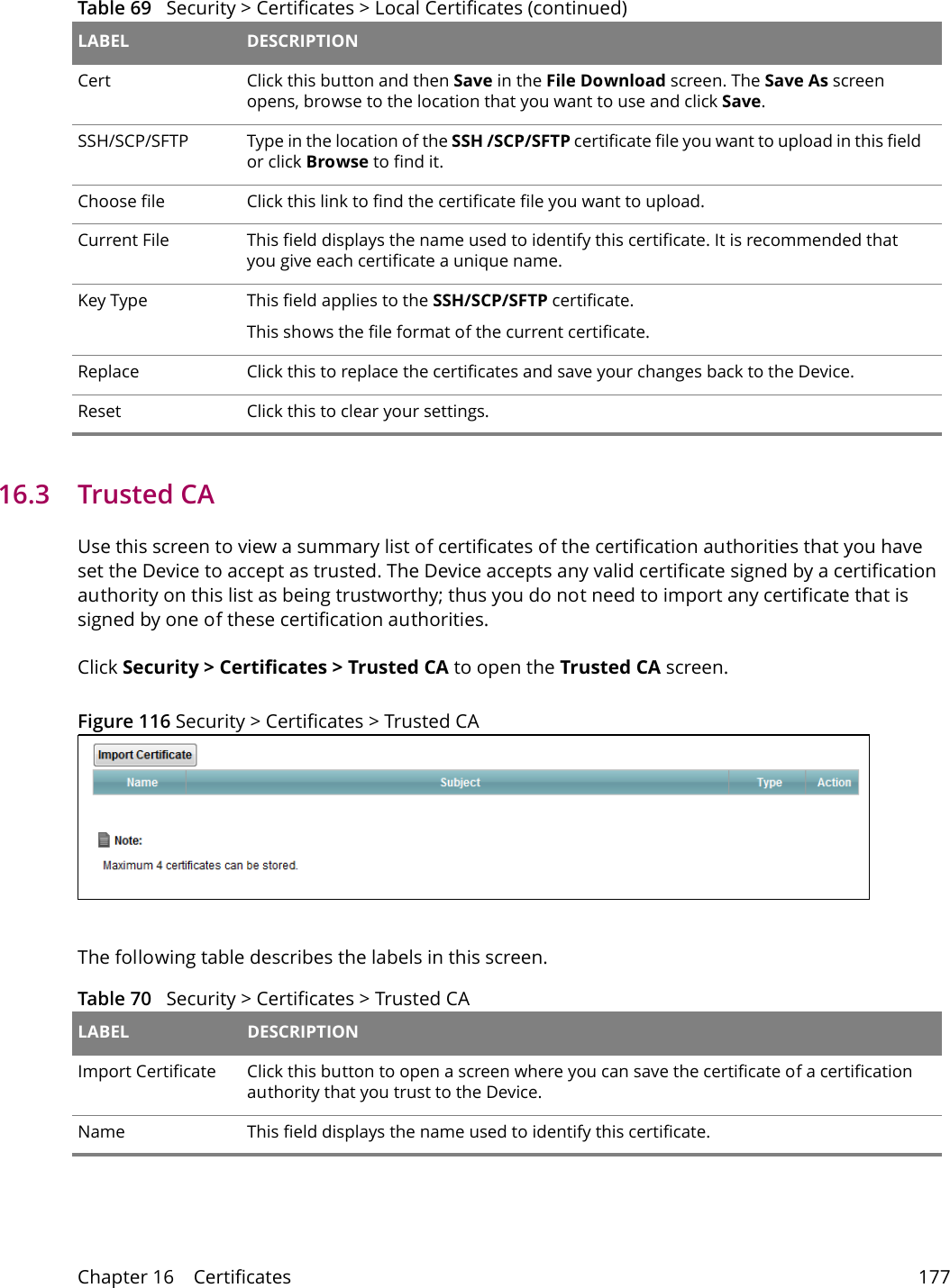 Chapter 16    Certificates 17716.3   Trusted CA   Use this screen to view a summary list of certificates of the certification authorities that you have set the Device to accept as trusted. The Device accepts any valid certificate signed by a certification authority on this list as being trustworthy; thus you do not need to import any certificate that is signed by one of these certification authorities. Click Security > Certificates > Trusted CA to open the Trusted CA screen. Figure 116 Security > Certificates > Trusted CAThe following table describes the labels in this screen. Cert Click this button and then Save in the File Download screen. The Save As screen opens, browse to the location that you want to use and click Save.SSH/SCP/SFTP Type in the location of the SSH /SCP/SFTP certificate file you want to upload in this field or click Browse to find it.Choose file  Click this link to find the certificate file you want to upload. Current File This field displays the name used to identify this certificate. It is recommended that you give each certificate a unique name. Key Type This field applies to the SSH/SCP/SFTP certificate.This shows the file format of the current certificate.Replace Click this to replace the certificates and save your changes back to the Device.Reset Click this to clear your settings.Table 69   Security > Certificates > Local Certificates (continued)LABEL DESCRIPTIONTable 70   Security > Certificates > Trusted CA LABEL DESCRIPTIONImport Certificate Click this button to open a screen where you can save the certificate of a certification authority that you trust to the Device.Name This field displays the name used to identify this certificate. 