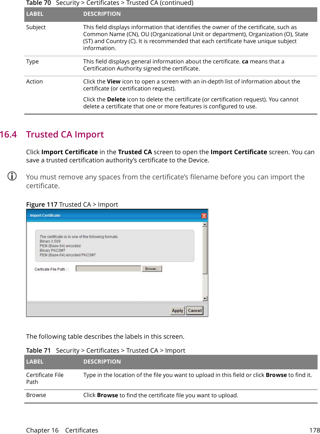Chapter 16    Certificates 17816.4   Trusted CA Import   Click Import Certificate in the Trusted CA screen to open the Import Certificate screen. You can save a trusted certification authority&rsquo;s certificate to the Device. You must remove any spaces from the certificate&rsquo;s filename before you can import the certificate.Figure 117 Trusted CA > ImportThe following table describes the labels in this screen.Subject This field displays information that identifies the owner of the certificate, such as Common Name (CN), OU (Organizational Unit or department), Organization (O), State (ST) and Country (C). It is recommended that each certificate have unique subject information.Type This field displays general information about the certificate. ca means that a Certification Authority signed the certificate. Action Click the View icon to open a screen with an in-depth list of information about the certificate (or certification request).Click the Delete icon to delete the certificate (or certification request). You cannot delete a certificate that one or more features is configured to use.Table 70   Security > Certificates > Trusted CA (continued)LABEL DESCRIPTIONTable 71   Security > Certificates > Trusted CA > Import LABEL DESCRIPTIONCertificate File Path Type in the location of the file you want to upload in this field or click Browse to find it.Browse  Click Browse to find the certificate file you want to upload. 
