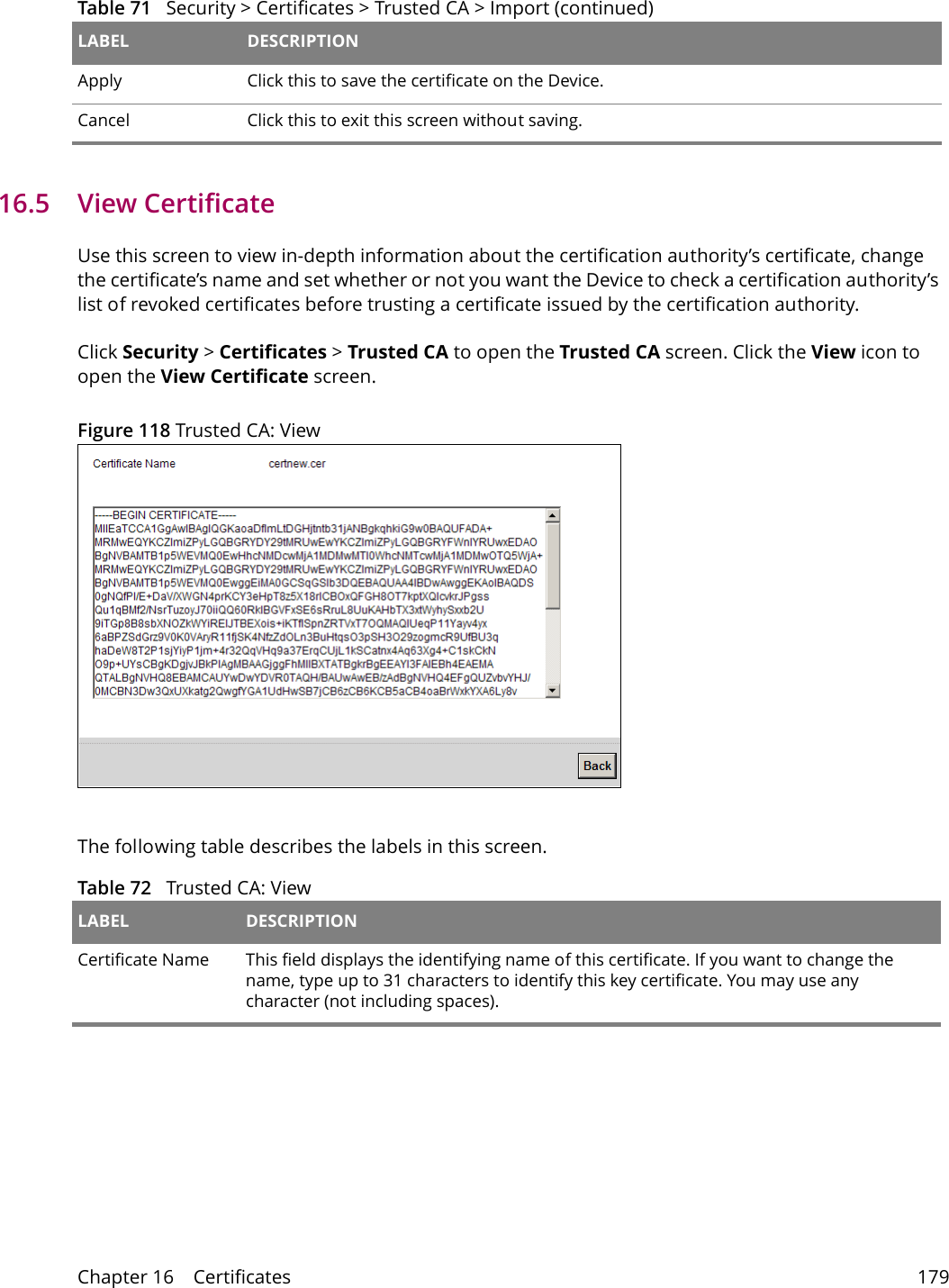 Chapter 16    Certificates 17916.5   View Certificate Use this screen to view in-depth information about the certification authority&rsquo;s certificate, change the certificate&rsquo;s name and set whether or not you want the Device to check a certification authority&rsquo;s list of revoked certificates before trusting a certificate issued by the certification authority.Click Security > Certificates > Trusted CA to open the Trusted CA screen. Click the View icon to open the View Certificate screen. Figure 118 Trusted CA: ViewThe following table describes the labels in this screen. Apply Click this to save the certificate on the Device.Cancel Click this to exit this screen without saving.Table 71   Security > Certificates > Trusted CA > Import (continued)LABEL DESCRIPTIONTable 72   Trusted CA: View LABEL DESCRIPTIONCertificate Name This field displays the identifying name of this certificate. If you want to change the name, type up to 31 characters to identify this key certificate. You may use any character (not including spaces).