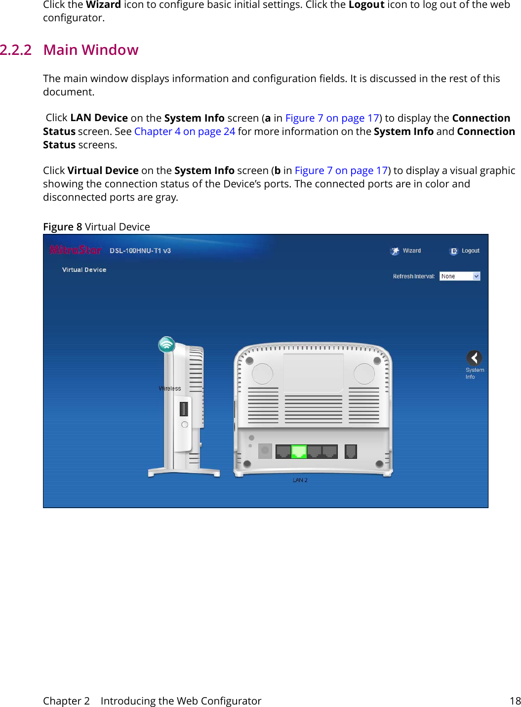 Chapter 2    Introducing the Web Configurator 18Click the Wizard icon to configure basic initial settings. Click the Logout icon to log out of the web configurator.2.2.2   Main WindowThe main window displays information and configuration fields. It is discussed in the rest of this document. Click LAN Device on the System Info screen (a in Figure 7 on page 17) to display the Connection Status screen. See Chapter 4 on page 24 for more information on the System Info and Connection Status screens.Click Virtual Device on the System Info screen (b in Figure 7 on page 17) to display a visual graphic showing the connection status of the Device&rsquo;s ports. The connected ports are in color and disconnected ports are gray.Figure 8 Virtual Device