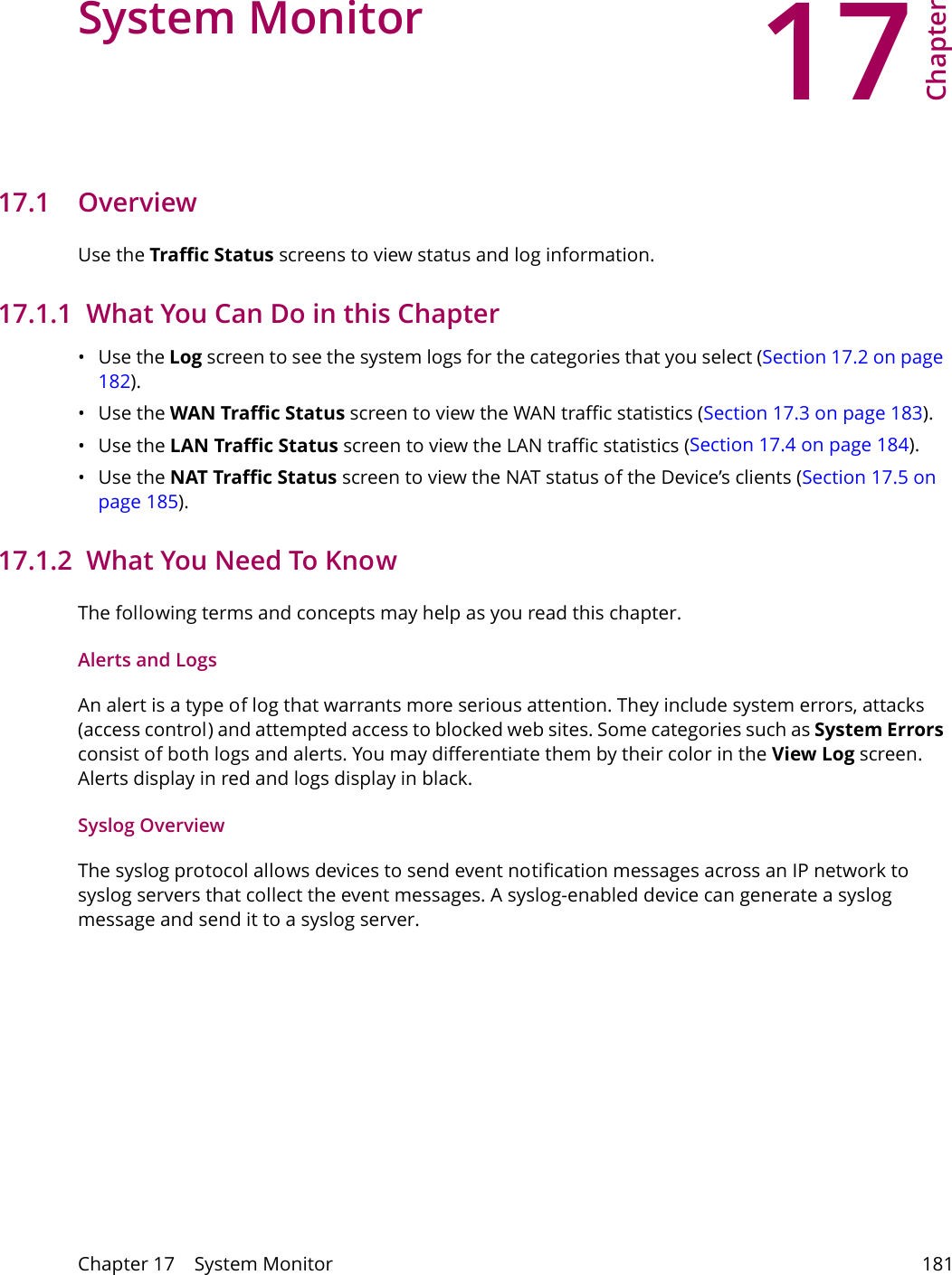 17Chapter Chapter 17    System Monitor 181CHAPTER 17 Chapter 17 System Monitor17.1   OverviewUse the Traffic Status screens to view status and log information. 17.1.1  What You Can Do in this Chapter&bull;Use the Log screen to see the system logs for the categories that you select (Section 17.2 on page 182).&bull;Use the WAN Traffic Status screen to view the WAN traffic statistics (Section 17.3 on page 183).&bull;Use the LAN Traffic Status screen to view the LAN traffic statistics (Section 17.4 on page 184).&bull;Use the NAT Traffic Status screen to view the NAT status of the Device&rsquo;s clients (Section 17.5 on page 185).17.1.2  What You Need To KnowThe following terms and concepts may help as you read this chapter.Alerts and LogsAn alert is a type of log that warrants more serious attention. They include system errors, attacks (access control) and attempted access to blocked web sites. Some categories such as System Errors consist of both logs and alerts. You may differentiate them by their color in the View Log screen. Alerts display in red and logs display in black.Syslog Overview The syslog protocol allows devices to send event notification messages across an IP network to syslog servers that collect the event messages. A syslog-enabled device can generate a syslog message and send it to a syslog server.