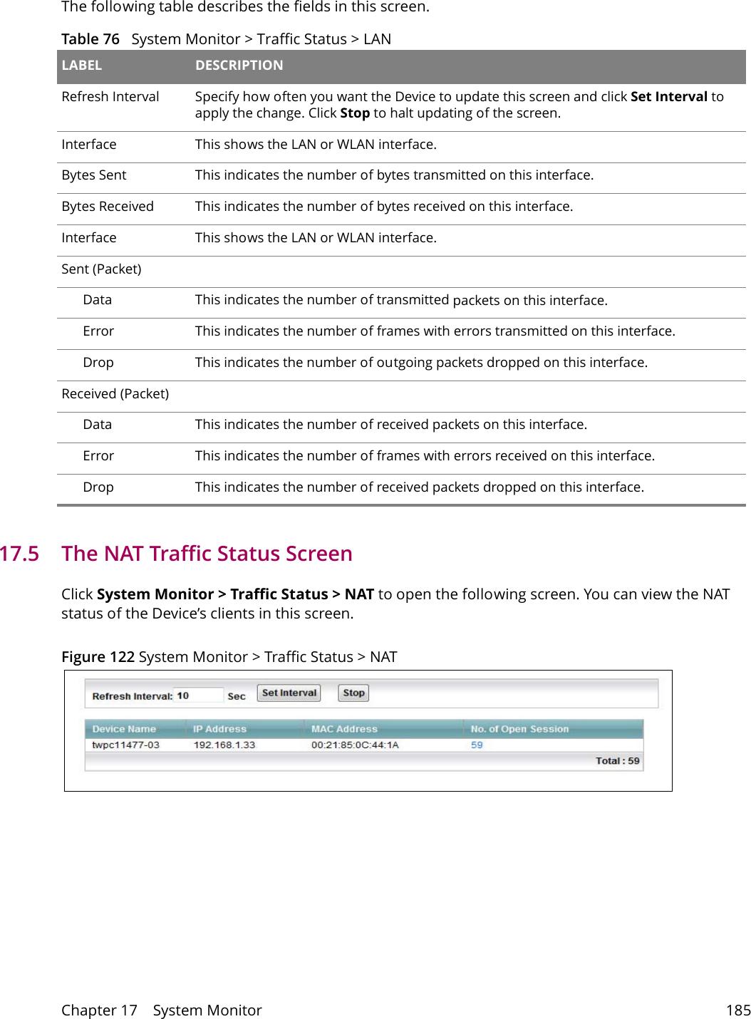 Chapter 17    System Monitor 185The following table describes the fields in this screen.  Table 76   System Monitor > Traffic Status > LAN LABEL DESCRIPTIONRefresh Interval Specify how often you want the Device to update this screen and click Set Interval to apply the change. Click Stop to halt updating of the screen.Interface This shows the LAN or WLAN interface. Bytes Sent This indicates the number of bytes transmitted on this interface.Bytes Received This indicates the number of bytes received on this interface.Interface This shows the LAN or WLAN interface. Sent (Packet)  Data  This indicates the number of transmitted packets on this interface.Error This indicates the number of frames with errors transmitted on this interface.Drop This indicates the number of outgoing packets dropped on this interface.Received (Packet) Data  This indicates the number of received packets on this interface.Error This indicates the number of frames with errors received on this interface.Drop This indicates the number of received packets dropped on this interface. 17.5   The NAT Traffic Status ScreenClick System Monitor > Traffic Status > NAT to open the following screen. You can view the NAT status of the Device&rsquo;s clients in this screen.Figure 122 System Monitor > Traffic Status > NAT