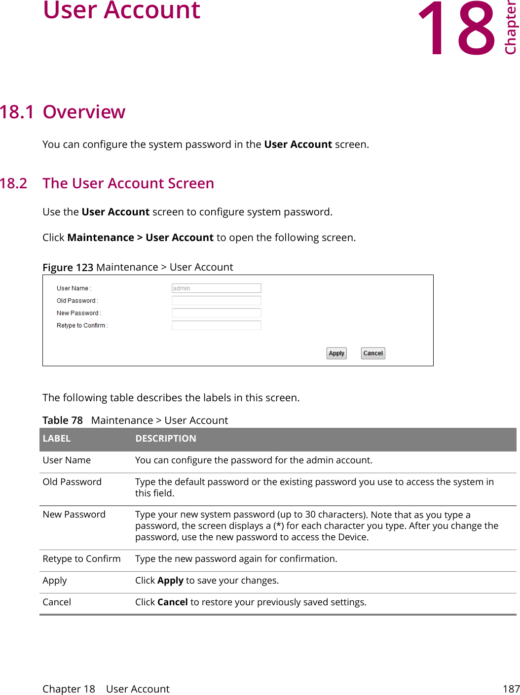 18Chapter Chapter 18    User Account 187CHAPTER 18 Chapter 18 User Account18.1 Overview You can configure the system password in the User Account screen.18.2   The User Account ScreenUse the User Account screen to configure system password.Click Maintenance > User Account to open the following screen. Figure 123 Maintenance > User AccountThe following table describes the labels in this screen. Table 78   Maintenance > User Account LABEL DESCRIPTIONUser Name You can configure the password for the admin account.Old Password Type the default password or the existing password you use to access the system in this field.New Password Type your new system password (up to 30 characters). Note that as you type a password, the screen displays a (*) for each character you type. After you change the password, use the new password to access the Device.Retype to Confirm Type the new password again for confirmation.Apply Click Apply to save your changes.Cancel Click Cancel to restore your previously saved settings.