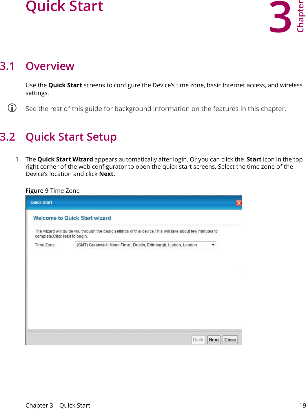 3Chapter Chapter 3    Quick Start 19CHAPTER 3 Chapter 3 Quick Start3.1 OverviewUse the Quick Start screens to configure the Device&rsquo;s time zone, basic Internet access, and wireless settings. See the rest of this guide for background information on the features in this chapter.3.2  Quick Start Setup1The Quick Start Wizard appears automatically after login. Or you can click the  Start icon in the top right corner of the web configurator to open the quick start screens. Select the time zone of the Device&rsquo;s location and click Next. Figure 9 Time Zone 
