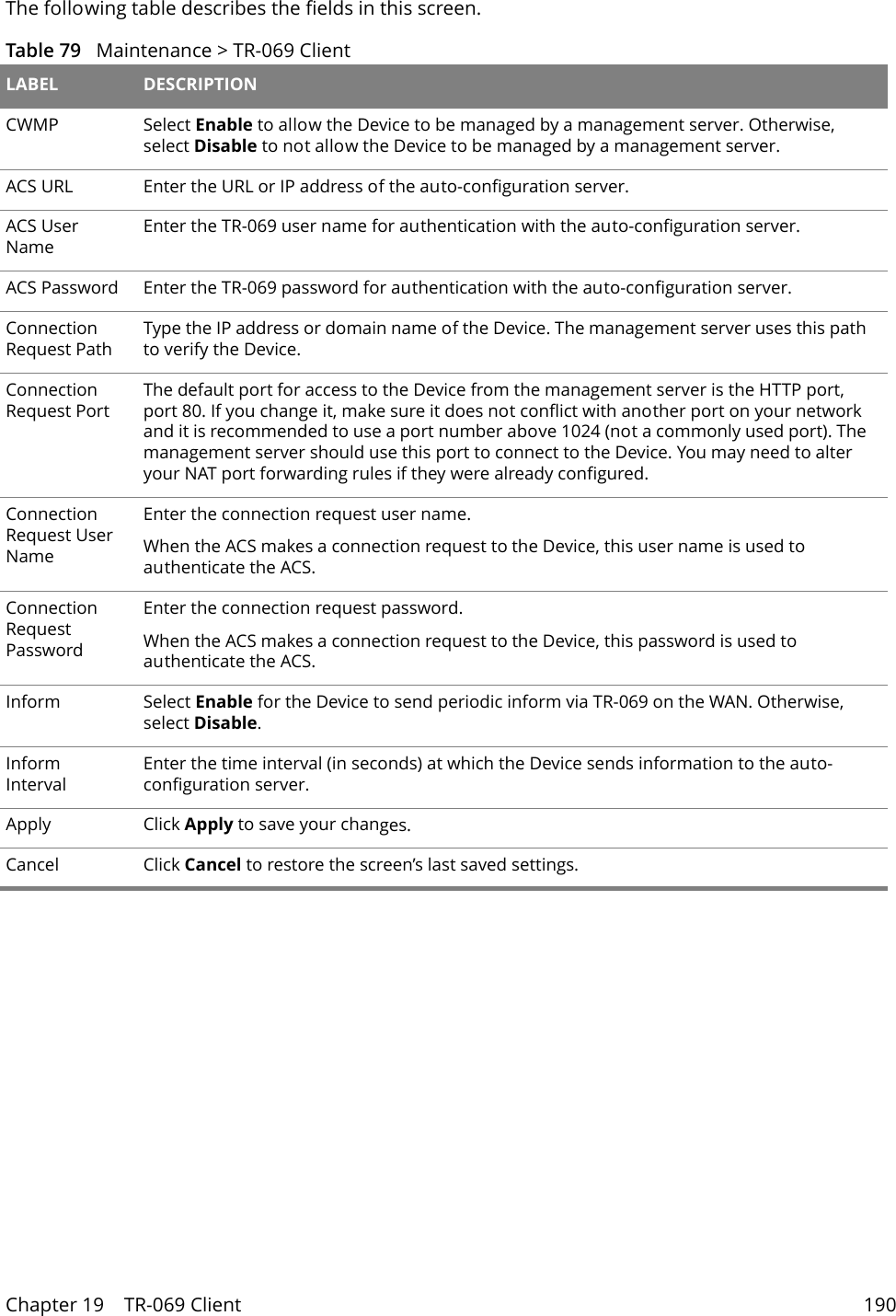 Chapter 19    TR-069 Client 190The following table describes the fields in this screen. Table 79   Maintenance > TR-069 Client LABEL DESCRIPTIONCWMP Select Enable to allow the Device to be managed by a management server. Otherwise, select Disable to not allow the Device to be managed by a management server.ACS URL Enter the URL or IP address of the auto-configuration server.ACS User NameEnter the TR-069 user name for authentication with the auto-configuration server.ACS Password Enter the TR-069 password for authentication with the auto-configuration server.Connection Request PathType the IP address or domain name of the Device. The management server uses this path to verify the Device.Connection Request PortThe default port for access to the Device from the management server is the HTTP port, port 80. If you change it, make sure it does not conflict with another port on your network and it is recommended to use a port number above 1024 (not a commonly used port). The management server should use this port to connect to the Device. You may need to alter your NAT port forwarding rules if they were already configured.Connection Request User NameEnter the connection request user name.When the ACS makes a connection request to the Device, this user name is used to authenticate the ACS.Connection Request PasswordEnter the connection request password.When the ACS makes a connection request to the Device, this password is used to authenticate the ACS.Inform Select Enable for the Device to send periodic inform via TR-069 on the WAN. Otherwise, select Disable.Inform IntervalEnter the time interval (in seconds) at which the Device sends information to the auto-configuration server.Apply Click Apply to save your changes.Cancel Click Cancel to restore the screen&rsquo;s last saved settings.