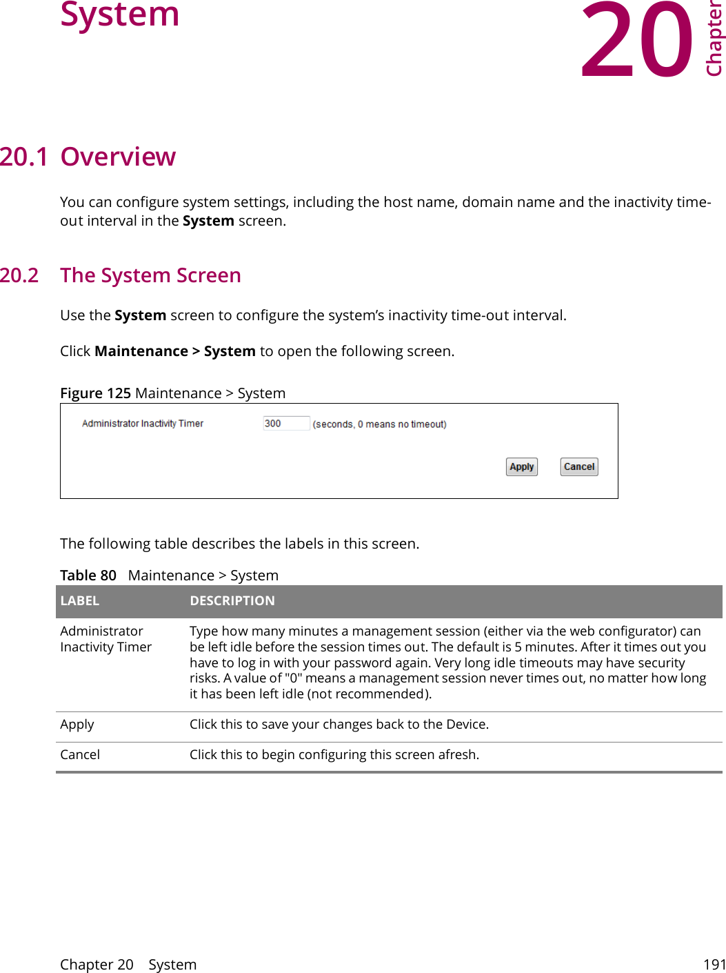 20Chapter Chapter 20    System 191CHAPTER 20 Chapter 20 System20.1 Overview You can configure system settings, including the host name, domain name and the inactivity time-out interval in the System screen.    20.2   The System ScreenUse the System screen to configure the system&rsquo;s inactivity time-out interval.Click Maintenance > System to open the following screen. Figure 125 Maintenance > System The following table describes the labels in this screen.  Table 80   Maintenance > System LABEL DESCRIPTIONAdministrator Inactivity TimerType how many minutes a management session (either via the web configurator) can be left idle before the session times out. The default is 5 minutes. After it times out you have to log in with your password again. Very long idle timeouts may have security risks. A value of "0" means a management session never times out, no matter how long it has been left idle (not recommended).Apply Click this to save your changes back to the Device.Cancel Click this to begin configuring this screen afresh.