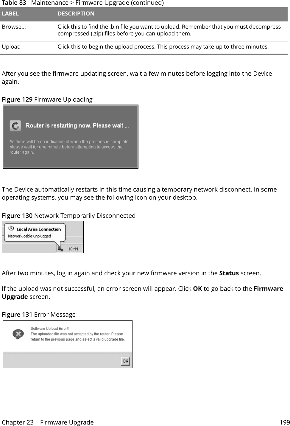 Chapter 23    Firmware Upgrade 199After you see the firmware updating screen, wait a few minutes before logging into the Device again. Figure 129 Firmware UploadingThe Device automatically restarts in this time causing a temporary network disconnect. In some operating systems, you may see the following icon on your desktop.Figure 130 Network Temporarily DisconnectedAfter two minutes, log in again and check your new firmware version in the Status screen.If the upload was not successful, an error screen will appear. Click OK to go back to the Firmware Upgrade screen.Figure 131 Error MessageBrowse...  Click this to find the .bin file you want to upload. Remember that you must decompress compressed (.zip) files before you can upload them. Upload  Click this to begin the upload process. This process may take up to three minutes.Table 83   Maintenance > Firmware Upgrade (continued)LABEL DESCRIPTION