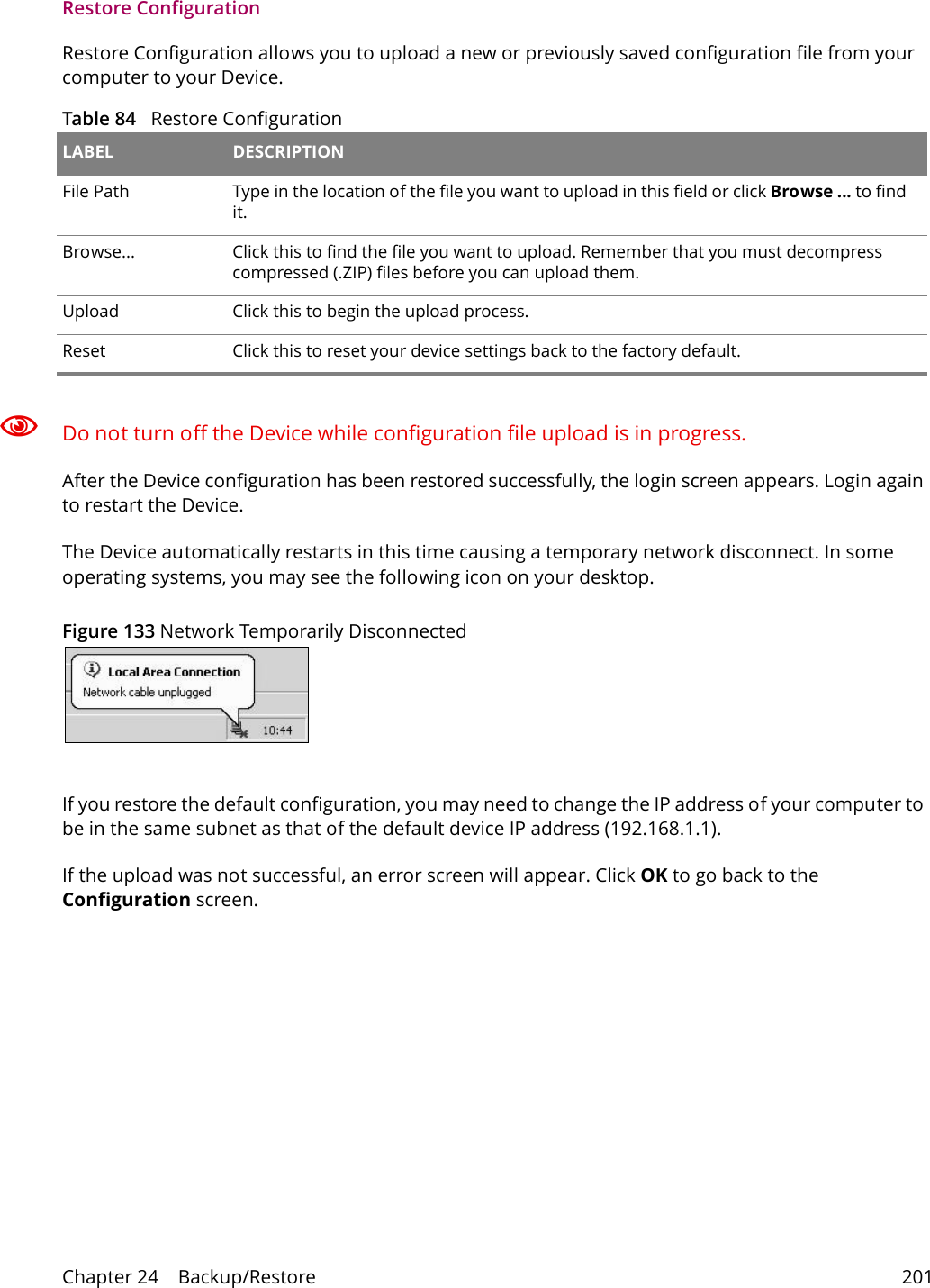 Chapter 24    Backup/Restore 201Restore Configuration Restore Configuration allows you to upload a new or previously saved configuration file from your computer to your Device.Table 84   Restore ConfigurationLABEL DESCRIPTIONFile Path  Type in the location of the file you want to upload in this field or click Browse ... to find it.Browse...  Click this to find the file you want to upload. Remember that you must decompress compressed (.ZIP) files before you can upload them. Upload  Click this to begin the upload process.Reset Click this to reset your device settings back to the factory default.Do not turn off the Device while configuration file upload is in progress.After the Device configuration has been restored successfully, the login screen appears. Login again to restart the Device. The Device automatically restarts in this time causing a temporary network disconnect. In some operating systems, you may see the following icon on your desktop.Figure 133 Network Temporarily DisconnectedIf you restore the default configuration, you may need to change the IP address of your computer to be in the same subnet as that of the default device IP address (192.168.1.1). If the upload was not successful, an error screen will appear. Click OK to go back to the Configuration screen. 