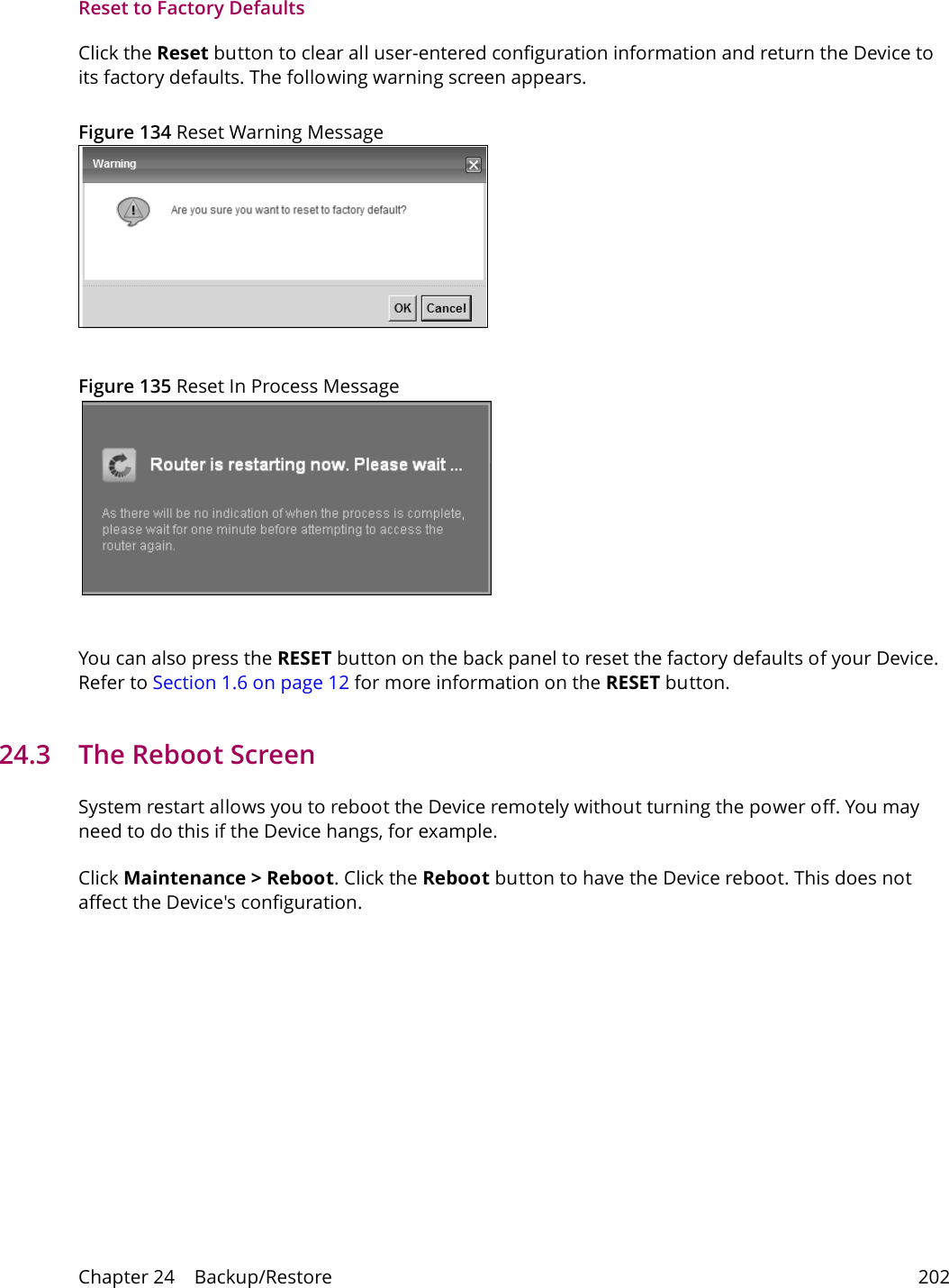 Chapter 24    Backup/Restore 202Reset to Factory Defaults  Click the Reset button to clear all user-entered configuration information and return the Device to its factory defaults. The following warning screen appears.Figure 134 Reset Warning MessageFigure 135 Reset In Process MessageYou can also press the RESET button on the back panel to reset the factory defaults of your Device. Refer to Section 1.6 on page 12 for more information on the RESET button.24.3   The Reboot Screen System restart allows you to reboot the Device remotely without turning the power off. You may need to do this if the Device hangs, for example.Click Maintenance > Reboot. Click the Reboot button to have the Device reboot. This does not affect the Device's configuration. 