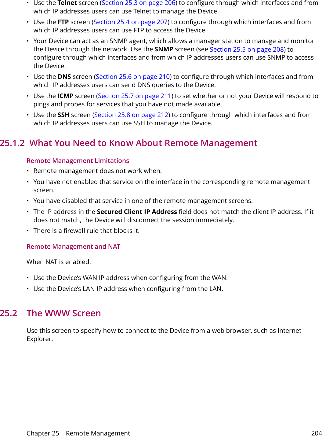 Chapter 25    Remote Management 204&bull;Use the Telnet screen (Section 25.3 on page 206) to configure through which interfaces and from which IP addresses users can use Telnet to manage the Device.&bull;Use the FTP screen (Section 25.4 on page 207) to configure through which interfaces and from which IP addresses users can use FTP to access the Device.&bull; Your Device can act as an SNMP agent, which allows a manager station to manage and monitor the Device through the network. Use the SNMP screen (see Section 25.5 on page 208) to configure through which interfaces and from which IP addresses users can use SNMP to access the Device.&bull;Use the DNS screen (Section 25.6 on page 210) to configure through which interfaces and from which IP addresses users can send DNS queries to the Device.&bull;Use the ICMP screen (Section 25.7 on page 211) to set whether or not your Device will respond to pings and probes for services that you have not made available.&bull;Use the SSH screen (Section 25.8 on page 212) to configure through which interfaces and from which IP addresses users can use SSH to manage the Device.25.1.2  What You Need to Know About Remote ManagementRemote Management Limitations&bull; Remote management does not work when:&bull; You have not enabled that service on the interface in the corresponding remote management screen.&bull; You have disabled that service in one of the remote management screens.&bull; The IP address in the Secured Client IP Address field does not match the client IP address. If it does not match, the Device will disconnect the session immediately.&bull; There is a firewall rule that blocks it.Remote Management and NATWhen NAT is enabled:&bull; Use the Device&rsquo;s WAN IP address when configuring from the WAN. &bull; Use the Device&rsquo;s LAN IP address when configuring from the LAN.25.2   The WWW ScreenUse this screen to specify how to connect to the Device from a web browser, such as Internet Explorer. 
