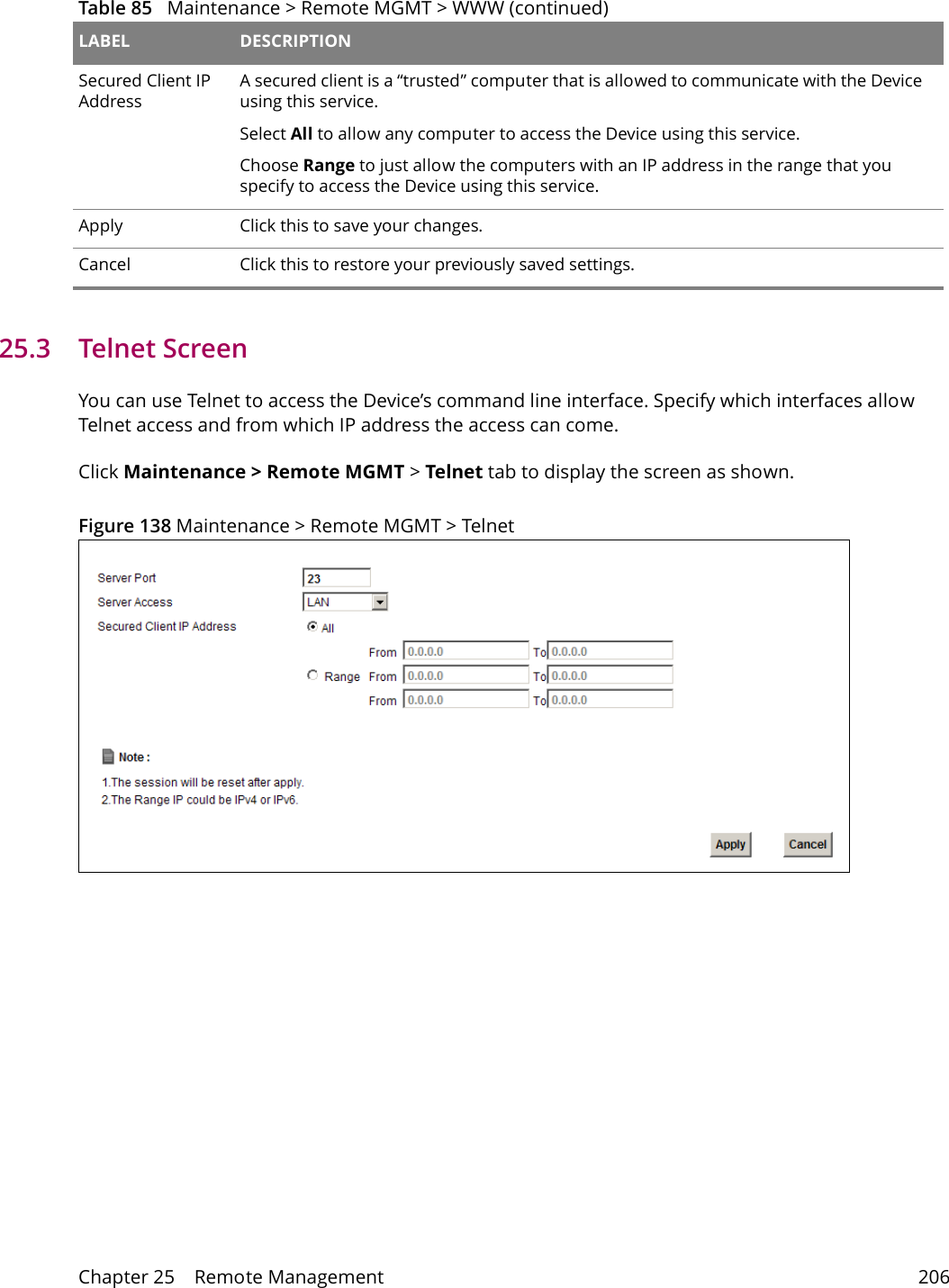 Chapter 25    Remote Management 20625.3   Telnet ScreenYou can use Telnet to access the Device&rsquo;s command line interface. Specify which interfaces allow Telnet access and from which IP address the access can come.Click Maintenance > Remote MGMT > Telnet tab to display the screen as shown. Figure 138 Maintenance > Remote MGMT > TelnetSecured Client IP AddressA secured client is a &ldquo;trusted&rdquo; computer that is allowed to communicate with the Device using this service. Select All to allow any computer to access the Device using this service.Choose Range to just allow the computers with an IP address in the range that you specify to access the Device using this service.Apply Click this to save your changes.Cancel Click this to restore your previously saved settings.Table 85   Maintenance > Remote MGMT > WWW (continued)LABEL DESCRIPTION
