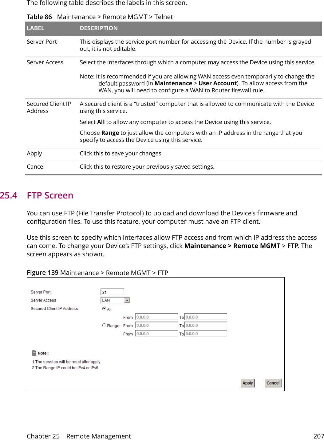 Chapter 25    Remote Management 207The following table describes the labels in this screen.Table 86   Maintenance > Remote MGMT > Telnet LABEL DESCRIPTIONServer Port This displays the service port number for accessing the Device. If the number is grayed out, it is not editable.Server Access Select the interfaces through which a computer may access the Device using this service.Note: It is recommended if you are allowing WAN access even temporarily to change the default password (in Maintenance > User Account). To allow access from the WAN, you will need to configure a WAN to Router firewall rule. Secured Client IP AddressA secured client is a &ldquo;trusted&rdquo; computer that is allowed to communicate with the Device using this service. Select All to allow any computer to access the Device using this service.Choose Range to just allow the computers with an IP address in the range that you specify to access the Device using this service.Apply Click this to save your changes.Cancel Click this to restore your previously saved settings.25.4   FTP Screen You can use FTP (File Transfer Protocol) to upload and download the Device&rsquo;s firmware and configuration files. To use this feature, your computer must have an FTP client.Use this screen to specify which interfaces allow FTP access and from which IP address the access can come. To change your Device&rsquo;s FTP settings, click Maintenance > Remote MGMT > FTP. The screen appears as shown.Figure 139 Maintenance > Remote MGMT > FTP