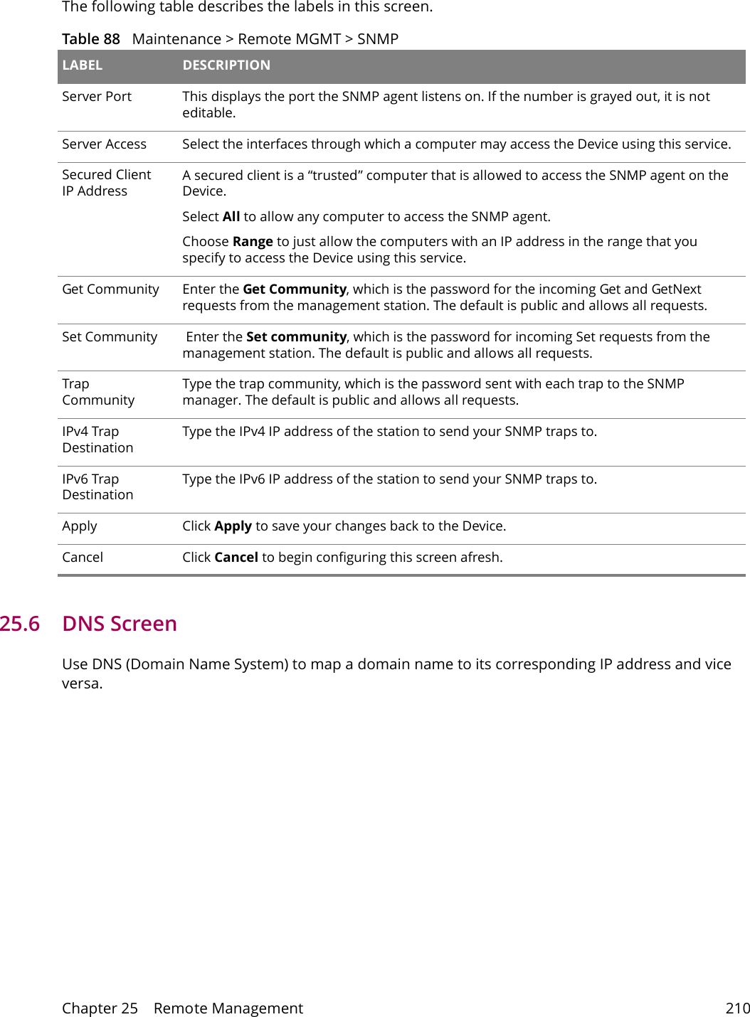 Chapter 25    Remote Management 210The following table describes the labels in this screen.Table 88   Maintenance > Remote MGMT > SNMP LABEL DESCRIPTIONServer Port This displays the port the SNMP agent listens on. If the number is grayed out, it is not editable.Server Access  Select the interfaces through which a computer may access the Device using this service.Secured Client IP AddressA secured client is a &ldquo;trusted&rdquo; computer that is allowed to access the SNMP agent on the Device.Select All to allow any computer to access the SNMP agent.Choose Range to just allow the computers with an IP address in the range that you specify to access the Device using this service.Get Community Enter the Get Community, which is the password for the incoming Get and GetNext requests from the management station. The default is public and allows all requests.Set Community  Enter the Set community, which is the password for incoming Set requests from the management station. The default is public and allows all requests.Trap CommunityType the trap community, which is the password sent with each trap to the SNMP manager. The default is public and allows all requests.IPv4 Trap DestinationType the IPv4 IP address of the station to send your SNMP traps to.IPv6 Trap DestinationType the IPv6 IP address of the station to send your SNMP traps to.Apply Click Apply to save your changes back to the Device. Cancel Click Cancel to begin configuring this screen afresh. 25.6   DNS Screen Use DNS (Domain Name System) to map a domain name to its corresponding IP address and vice versa.