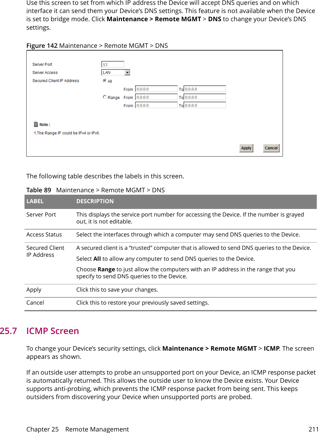 Chapter 25    Remote Management 211Use this screen to set from which IP address the Device will accept DNS queries and on which interface it can send them your Device&rsquo;s DNS settings. This feature is not available when the Device is set to bridge mode. Click Maintenance > Remote MGMT > DNS to change your Device&rsquo;s DNS settings.Figure 142 Maintenance > Remote MGMT > DNSThe following table describes the labels in this screen.Table 89   Maintenance > Remote MGMT > DNS LABEL DESCRIPTIONServer Port This displays the service port number for accessing the Device. If the number is grayed out, it is not editable.Access Status Select the interfaces through which a computer may send DNS queries to the Device.Secured Client IP AddressA secured client is a &ldquo;trusted&rdquo; computer that is allowed to send DNS queries to the Device.Select All to allow any computer to send DNS queries to the Device.Choose Range to just allow the computers with an IP address in the range that you specify to send DNS queries to the Device.Apply Click this to save your changes.Cancel Click this to restore your previously saved settings.25.7   ICMP ScreenTo change your Device&rsquo;s security settings, click Maintenance > Remote MGMT > ICMP. The screen appears as shown.If an outside user attempts to probe an unsupported port on your Device, an ICMP response packet is automatically returned. This allows the outside user to know the Device exists. Your Device supports anti-probing, which prevents the ICMP response packet from being sent. This keeps outsiders from discovering your Device when unsupported ports are probed. 