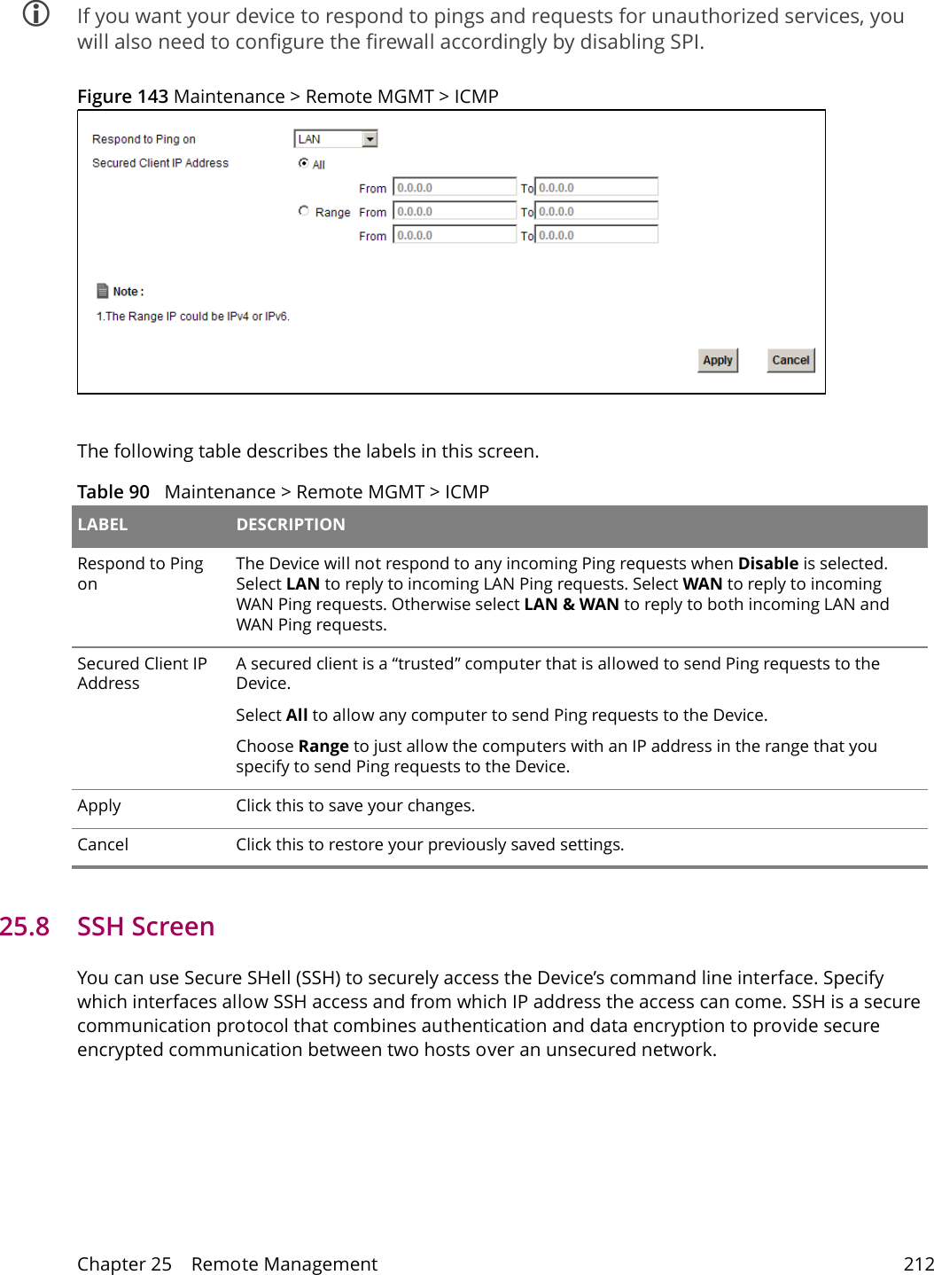 Chapter 25    Remote Management 212 If you want your device to respond to pings and requests for unauthorized services, you will also need to configure the firewall accordingly by disabling SPI. Figure 143 Maintenance > Remote MGMT > ICMPThe following table describes the labels in this screen. Table 90   Maintenance > Remote MGMT > ICMP LABEL DESCRIPTIONRespond to Ping onThe Device will not respond to any incoming Ping requests when Disable is selected. Select LAN to reply to incoming LAN Ping requests. Select WAN to reply to incoming WAN Ping requests. Otherwise select LAN &amp; WAN to reply to both incoming LAN and WAN Ping requests. Secured Client IP AddressA secured client is a &ldquo;trusted&rdquo; computer that is allowed to send Ping requests to the Device.Select All to allow any computer to send Ping requests to the Device.Choose Range to just allow the computers with an IP address in the range that you specify to send Ping requests to the Device.Apply Click this to save your changes.Cancel Click this to restore your previously saved settings. 25.8   SSH ScreenYou can use Secure SHell (SSH) to securely access the Device&rsquo;s command line interface. Specify which interfaces allow SSH access and from which IP address the access can come. SSH is a secure communication protocol that combines authentication and data encryption to provide secure encrypted communication between two hosts over an unsecured network.