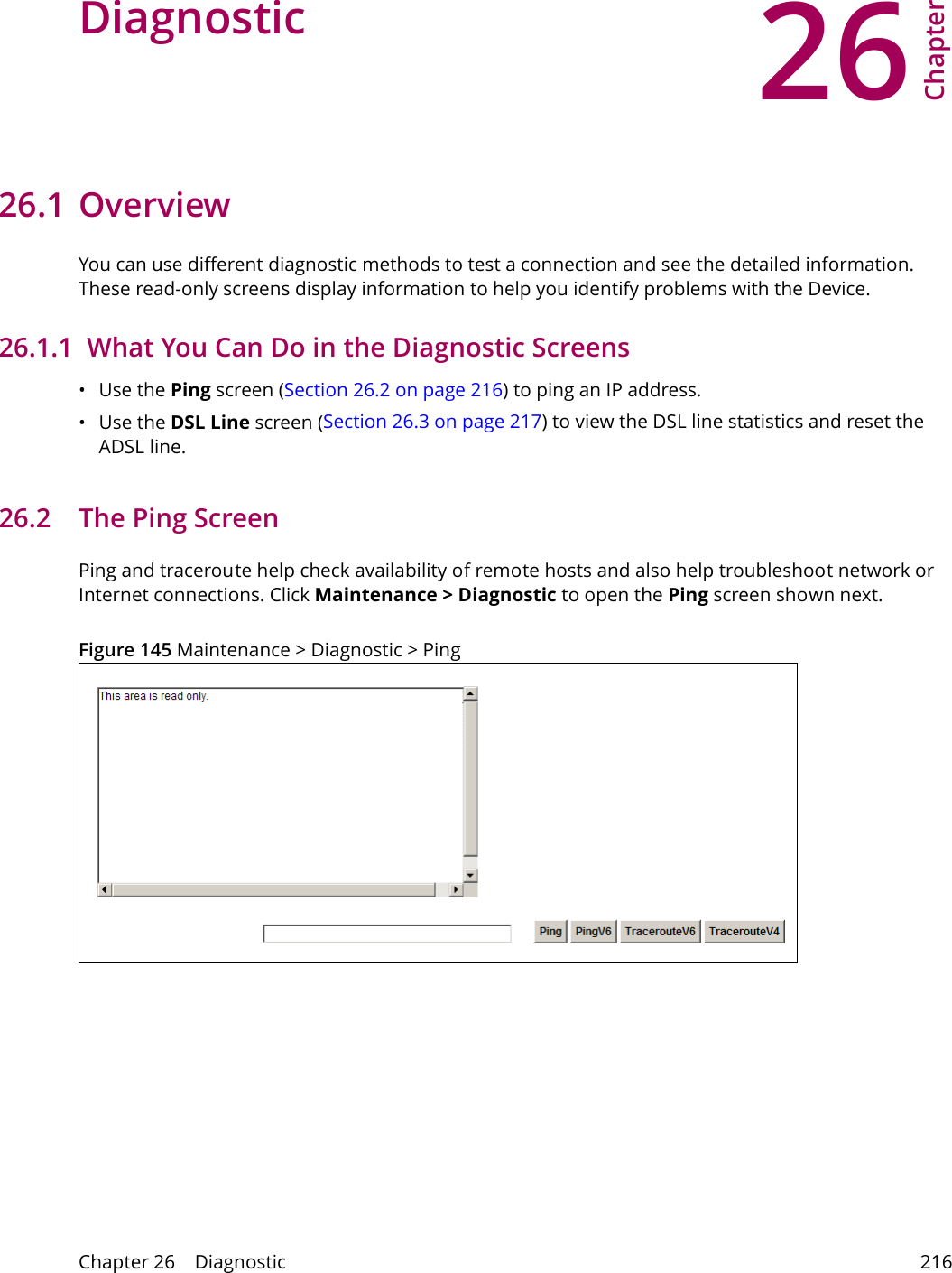 26Chapter Chapter 26    Diagnostic 216CHAPTER 26 Chapter 26 Diagnostic26.1 OverviewYou can use different diagnostic methods to test a connection and see the detailed information. These read-only screens display information to help you identify problems with the Device.26.1.1  What You Can Do in the Diagnostic Screens&bull;Use the Ping screen (Section 26.2 on page 216) to ping an IP address.&bull;Use the DSL Line screen (Section 26.3 on page 217) to view the DSL line statistics and reset the ADSL line.26.2   The Ping Screen Ping and traceroute help check availability of remote hosts and also help troubleshoot network or Internet connections. Click Maintenance > Diagnostic to open the Ping screen shown next.Figure 145 Maintenance > Diagnostic > Ping 