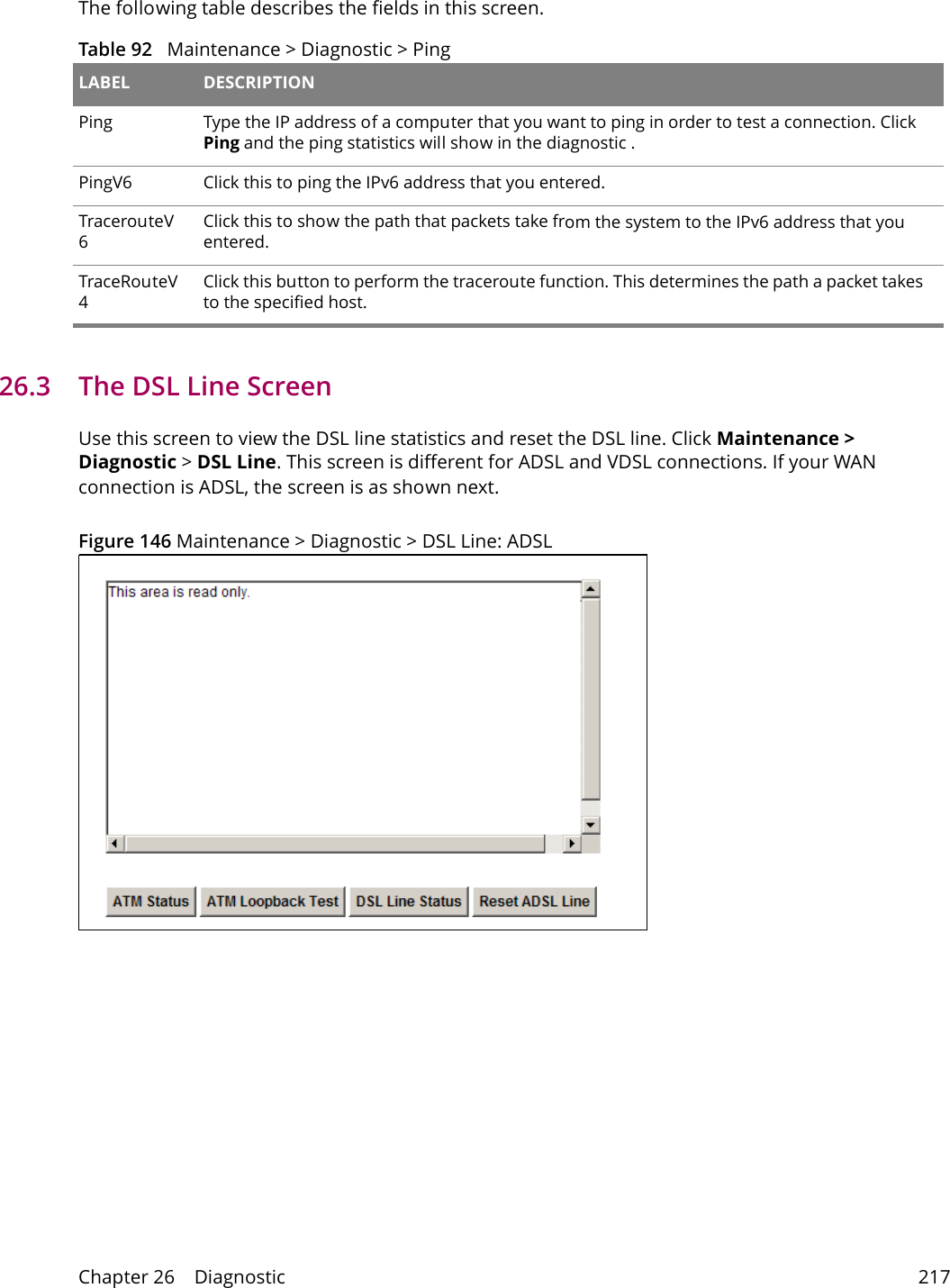Chapter 26    Diagnostic 217The following table describes the fields in this screen. Table 92   Maintenance > Diagnostic > Ping LABEL DESCRIPTIONPing Type the IP address of a computer that you want to ping in order to test a connection. Click Ping and the ping statistics will show in the diagnostic .PingV6 Click this to ping the IPv6 address that you entered.TracerouteV6Click this to show the path that packets take from the system to the IPv6 address that you entered.TraceRouteV4Click this button to perform the traceroute function. This determines the path a packet takes to the specified host.26.3   The DSL Line Screen Use this screen to view the DSL line statistics and reset the DSL line. Click Maintenance > Diagnostic > DSL Line. This screen is different for ADSL and VDSL connections. If your WAN connection is ADSL, the screen is as shown next.Figure 146 Maintenance > Diagnostic > DSL Line: ADSL