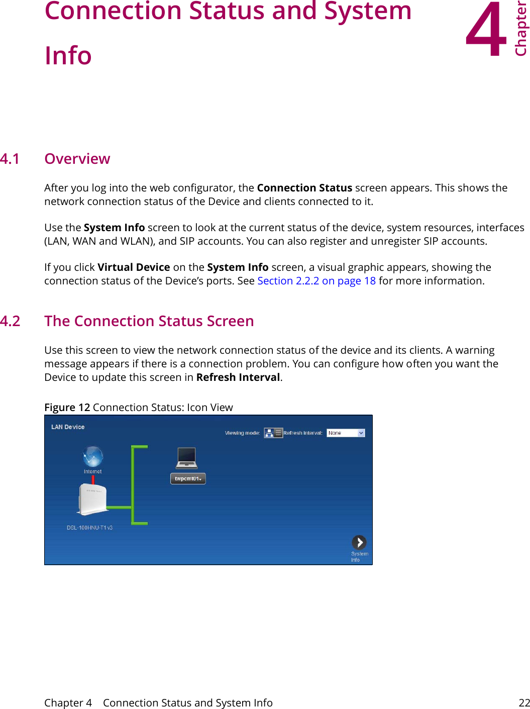 4Chapter Chapter 4    Connection Status and System Info 22CHAPTER 4 Chapter 4 Connection Status and System Info4.1   OverviewAfter you log into the web configurator, the Connection Status screen appears. This shows the network connection status of the Device and clients connected to it.Use the System Info screen to look at the current status of the device, system resources, interfaces (LAN, WAN and WLAN), and SIP accounts. You can also register and unregister SIP accounts. If you click Virtual Device on the System Info screen, a visual graphic appears, showing the connection status of the Device&rsquo;s ports. See Section 2.2.2 on page 18 for more information.4.2   The Connection Status ScreenUse this screen to view the network connection status of the device and its clients. A warning message appears if there is a connection problem. You can configure how often you want the Device to update this screen in Refresh Interval.Figure 12 Connection Status: Icon View   