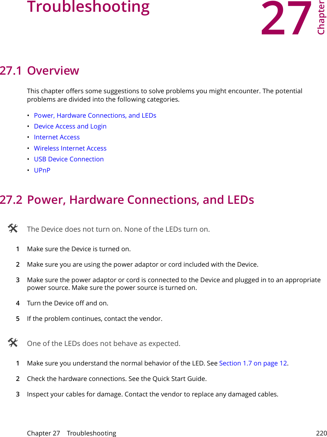 27Chapter Chapter 27    Troubleshooting 220CHAPTER 27 Chapter 27 Troubleshooting27.1 OverviewThis chapter offers some suggestions to solve problems you might encounter. The potential problems are divided into the following categories. &bull;Power, Hardware Connections, and LEDs&bull;Device Access and Login&bull;Internet Access&bull;Wireless Internet Access&bull;USB Device Connection&bull;UPnP27.2 Power, Hardware Connections, and LEDs The Device does not turn on. None of the LEDs turn on.1Make sure the Device is turned on. 2Make sure you are using the power adaptor or cord included with the Device.3Make sure the power adaptor or cord is connected to the Device and plugged in to an appropriate power source. Make sure the power source is turned on.4Turn the Device off and on. 5If the problem continues, contact the vendor. One of the LEDs does not behave as expected.1Make sure you understand the normal behavior of the LED. See Section 1.7 on page 12.2Check the hardware connections. See the Quick Start Guide. 3Inspect your cables for damage. Contact the vendor to replace any damaged cables.