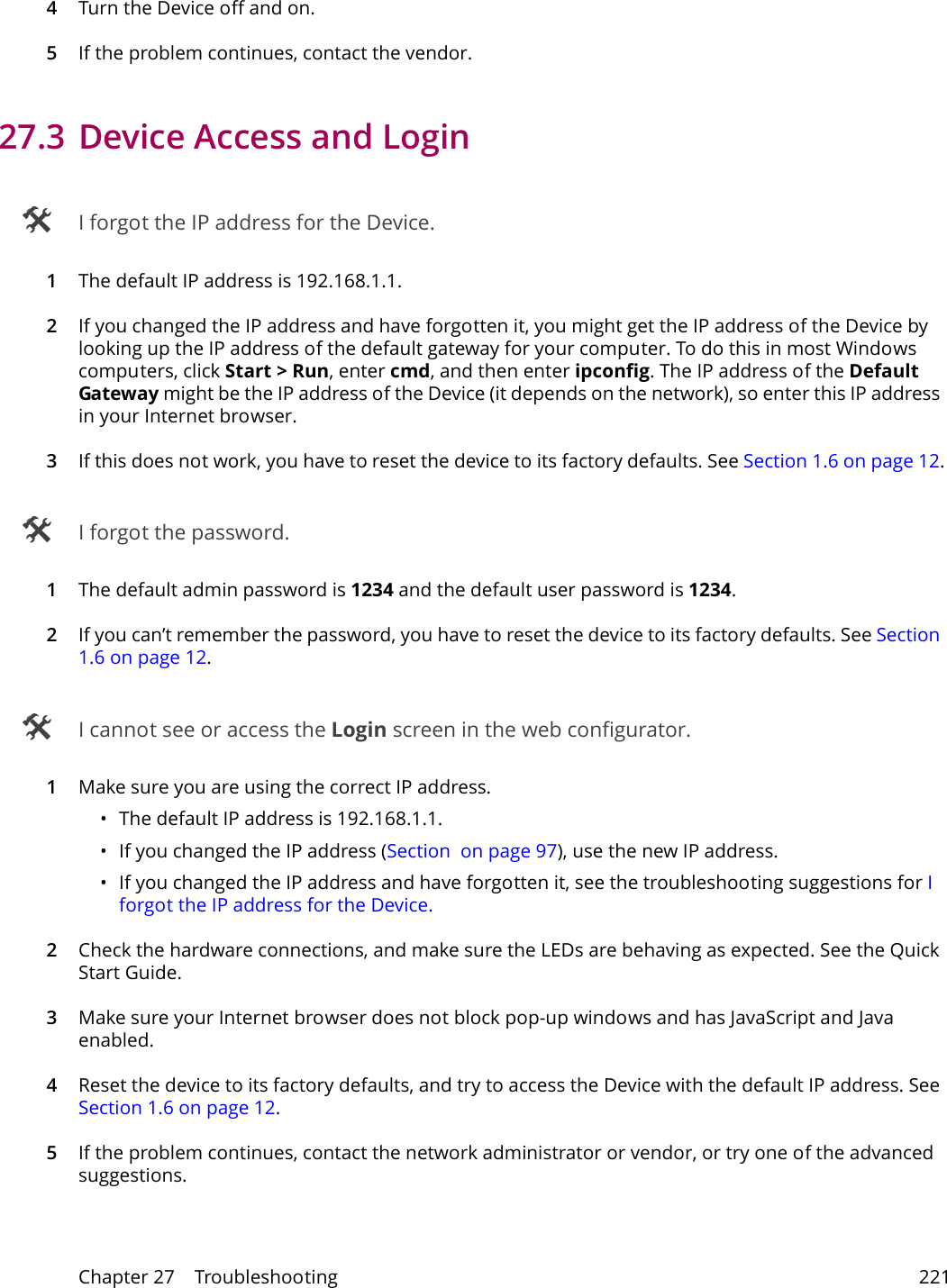 Chapter 27    Troubleshooting 2214Turn the Device off and on. 5If the problem continues, contact the vendor.27.3 Device Access and Login I forgot the IP address for the Device.1The default IP address is 192.168.1.1.2If you changed the IP address and have forgotten it, you might get the IP address of the Device by looking up the IP address of the default gateway for your computer. To do this in most Windows computers, click Start > Run, enter cmd, and then enter ipconfig. The IP address of the Default Gateway might be the IP address of the Device (it depends on the network), so enter this IP address in your Internet browser. 3If this does not work, you have to reset the device to its factory defaults. See Section 1.6 on page 12. I forgot the password.1The default admin password is 1234 and the default user password is 1234.2If you can&rsquo;t remember the password, you have to reset the device to its factory defaults. See Section 1.6 on page 12. I cannot see or access the Login screen in the web configurator.1Make sure you are using the correct IP address.&bull; The default IP address is 192.168.1.1.&bull; If you changed the IP address (Section  on page 97), use the new IP address.&bull; If you changed the IP address and have forgotten it, see the troubleshooting suggestions for I forgot the IP address for the Device.2Check the hardware connections, and make sure the LEDs are behaving as expected. See the Quick Start Guide.3Make sure your Internet browser does not block pop-up windows and has JavaScript and Java enabled. 4Reset the device to its factory defaults, and try to access the Device with the default IP address. See Section 1.6 on page 12. 5If the problem continues, contact the network administrator or vendor, or try one of the advanced suggestions.
