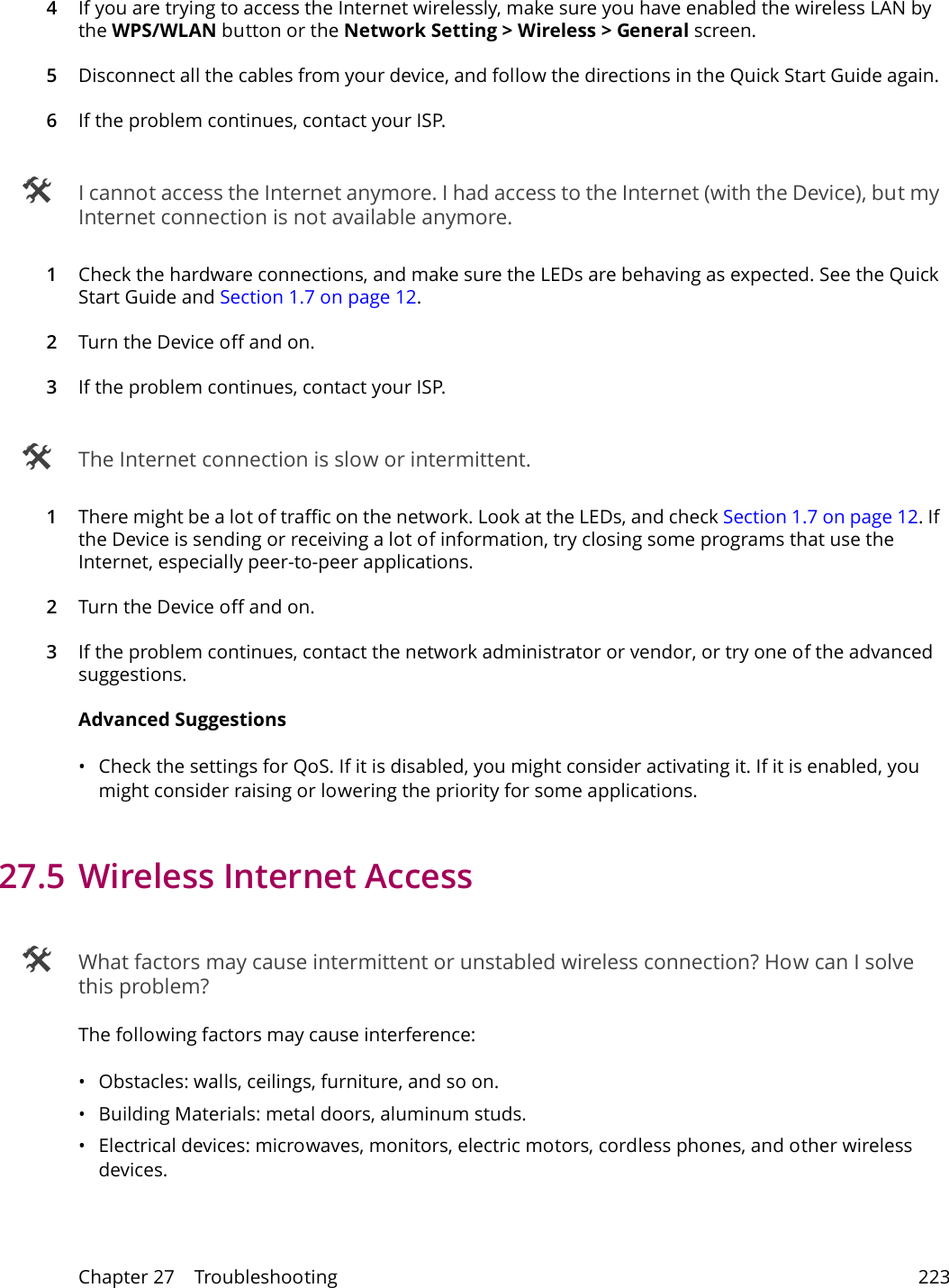 Chapter 27    Troubleshooting 2234If you are trying to access the Internet wirelessly, make sure you have enabled the wireless LAN by the WPS/WLAN button or the Network Setting > Wireless > General screen.5Disconnect all the cables from your device, and follow the directions in the Quick Start Guide again. 6If the problem continues, contact your ISP.  I cannot access the Internet anymore. I had access to the Internet (with the Device), but my Internet connection is not available anymore.1Check the hardware connections, and make sure the LEDs are behaving as expected. See the Quick Start Guide and Section 1.7 on page 12.2Turn the Device off and on. 3If the problem continues, contact your ISP.  The Internet connection is slow or intermittent.1There might be a lot of traffic on the network. Look at the LEDs, and check Section 1.7 on page 12. If the Device is sending or receiving a lot of information, try closing some programs that use the Internet, especially peer-to-peer applications. 2Turn the Device off and on. 3If the problem continues, contact the network administrator or vendor, or try one of the advanced suggestions.Advanced Suggestions&bull; Check the settings for QoS. If it is disabled, you might consider activating it. If it is enabled, you might consider raising or lowering the priority for some applications. 27.5 Wireless Internet Access What factors may cause intermittent or unstabled wireless connection? How can I solve this problem?The following factors may cause interference:&bull; Obstacles: walls, ceilings, furniture, and so on.&bull; Building Materials: metal doors, aluminum studs.&bull; Electrical devices: microwaves, monitors, electric motors, cordless phones, and other wireless devices.