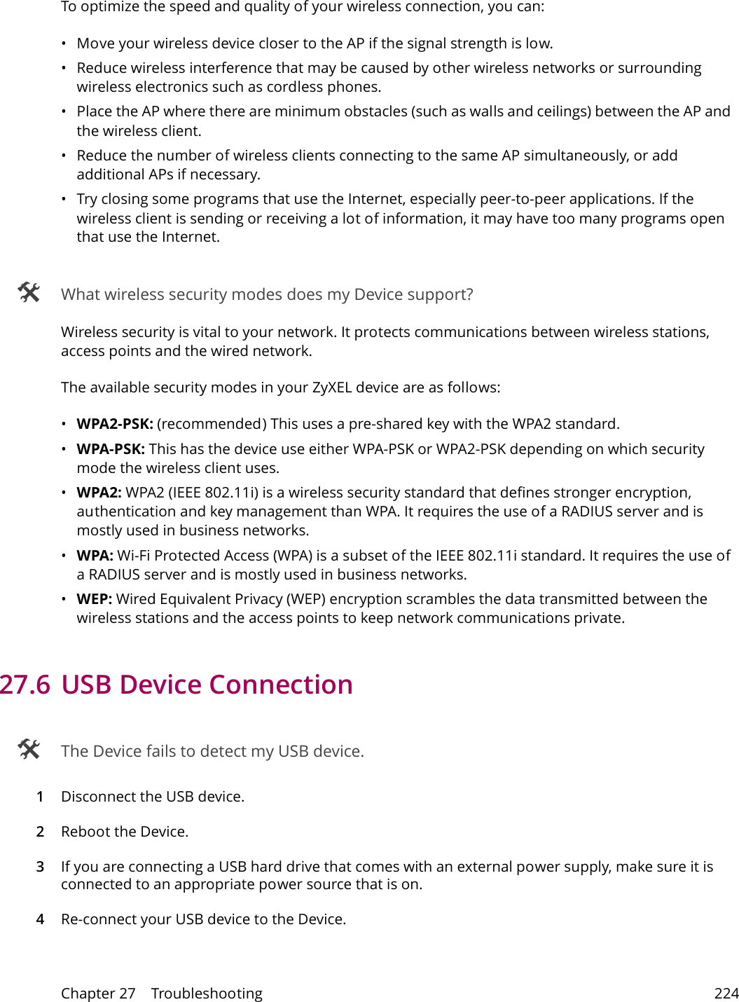 Chapter 27    Troubleshooting 224To optimize the speed and quality of your wireless connection, you can:&bull; Move your wireless device closer to the AP if the signal strength is low.&bull; Reduce wireless interference that may be caused by other wireless networks or surrounding wireless electronics such as cordless phones.&bull; Place the AP where there are minimum obstacles (such as walls and ceilings) between the AP and the wireless client. &bull; Reduce the number of wireless clients connecting to the same AP simultaneously, or add additional APs if necessary.&bull; Try closing some programs that use the Internet, especially peer-to-peer applications. If the wireless client is sending or receiving a lot of information, it may have too many programs open that use the Internet.  What wireless security modes does my Device support?Wireless security is vital to your network. It protects communications between wireless stations, access points and the wired network. The available security modes in your ZyXEL device are as follows:&bull;WPA2-PSK: (recommended) This uses a pre-shared key with the WPA2 standard.&bull;WPA-PSK: This has the device use either WPA-PSK or WPA2-PSK depending on which security mode the wireless client uses. &bull;WPA2: WPA2 (IEEE 802.11i) is a wireless security standard that defines stronger encryption, authentication and key management than WPA. It requires the use of a RADIUS server and is mostly used in business networks.&bull;WPA: Wi-Fi Protected Access (WPA) is a subset of the IEEE 802.11i standard. It requires the use of a RADIUS server and is mostly used in business networks. &bull;WEP: Wired Equivalent Privacy (WEP) encryption scrambles the data transmitted between the wireless stations and the access points to keep network communications private.27.6 USB Device Connection  The Device fails to detect my USB device.1Disconnect the USB device.2Reboot the Device.3If you are connecting a USB hard drive that comes with an external power supply, make sure it is connected to an appropriate power source that is on. 4Re-connect your USB device to the Device.