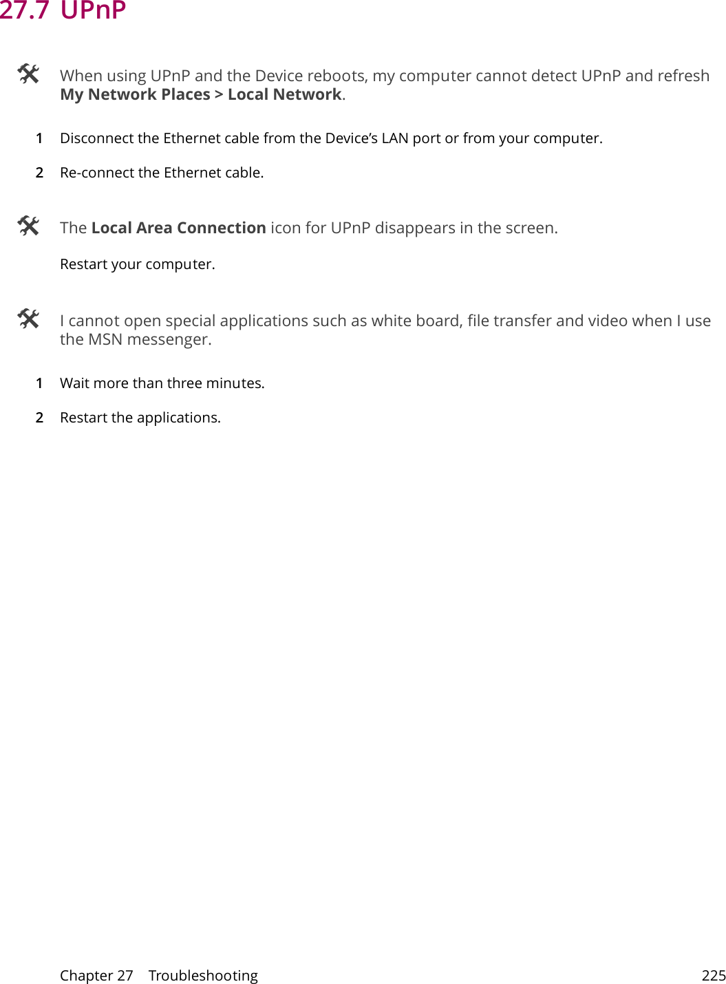 Chapter 27    Troubleshooting 22527.7 UPnP When using UPnP and the Device reboots, my computer cannot detect UPnP and refresh My Network Places > Local Network.1Disconnect the Ethernet cable from the Device&rsquo;s LAN port or from your computer.2Re-connect the Ethernet cable.  The Local Area Connection icon for UPnP disappears in the screen.Restart your computer. I cannot open special applications such as white board, file transfer and video when I use the MSN messenger.1Wait more than three minutes.2Restart the applications.