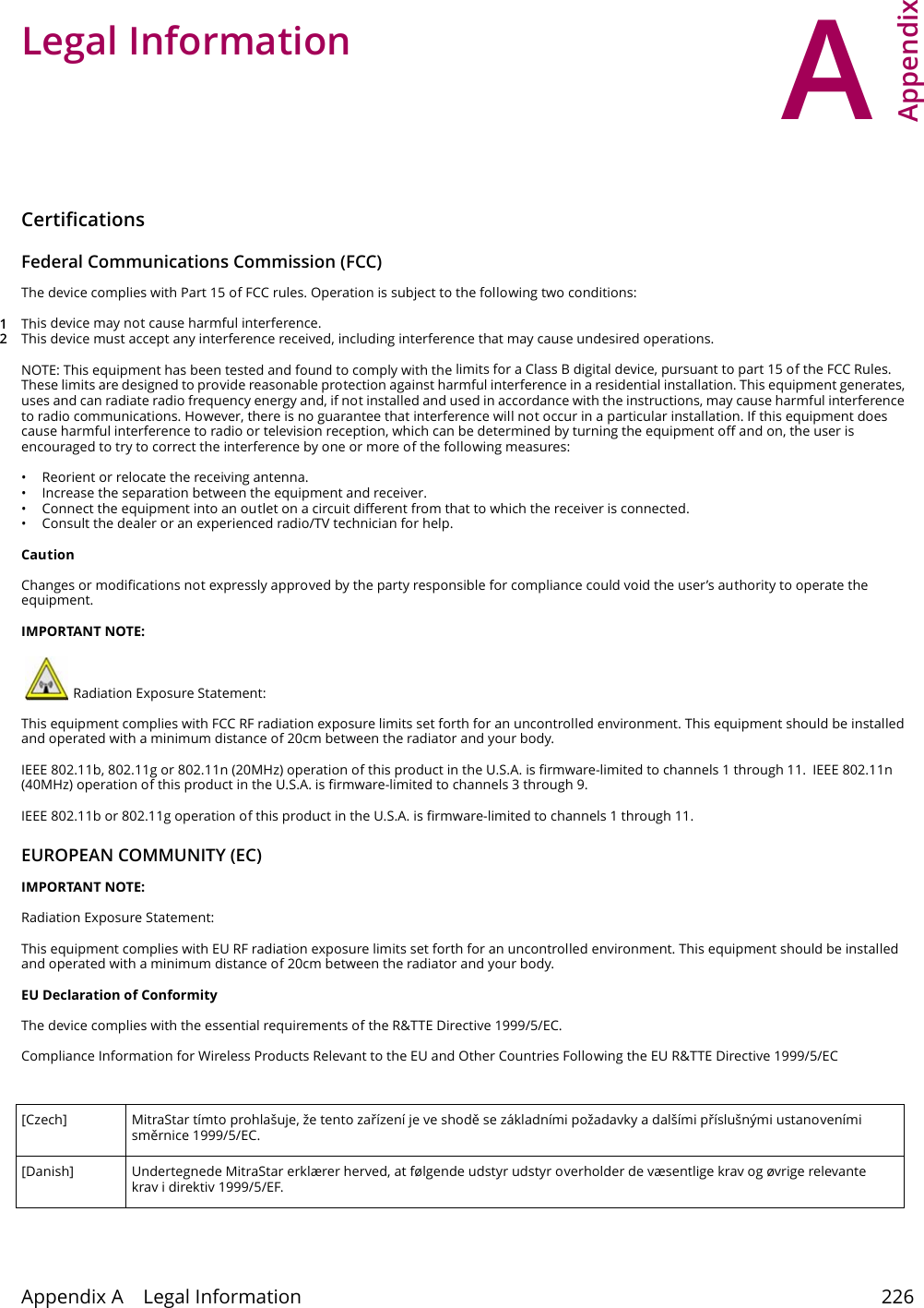 AAppendix Appendix A    Legal Information 226APPENDIX A Appendix A  Legal InformationCertifications  Federal Communications Commission (FCC)The device complies with Part 15 of FCC rules. Operation is subject to the following two conditions: 1This device may not cause harmful interference.2This device must accept any interference received, including interference that may cause undesired operations.NOTE: This equipment has been tested and found to comply with the limits for a Class B digital device, pursuant to part 15 of the FCC Rules. These limits are designed to provide reasonable protection against harmful interference in a residential installation. This equipment generates, uses and can radiate radio frequency energy and, if not installed and used in accordance with the instructions, may cause harmful interference to radio communications. However, there is no guarantee that interference will not occur in a particular installation. If this equipment does cause harmful interference to radio or television reception, which can be determined by turning the equipment off and on, the user is encouraged to try to correct the interference by one or more of the following measures: &bull; Reorient or relocate the receiving antenna. &bull; Increase the separation between the equipment and receiver. &bull; Connect the equipment into an outlet on a circuit different from that to which the receiver is connected. &bull; Consult the dealer or an experienced radio/TV technician for help.CautionChanges or modifications not expressly approved by the party responsible for compliance could void the user&rsquo;s authority to operate the equipment. IMPORTANT NOTE: Radiation Exposure Statement:This equipment complies with FCC RF radiation exposure limits set forth for an uncontrolled environment. This equipment should be installed and operated with a minimum distance of 20cm between the radiator and your body.IEEE 802.11b, 802.11g or 802.11n (20MHz) operation of this product in the U.S.A. is firmware-limited to channels 1 through 11.  IEEE 802.11n (40MHz) operation of this product in the U.S.A. is firmware-limited to channels 3 through 9. IEEE 802.11b or 802.11g operation of this product in the U.S.A. is firmware-limited to channels 1 through 11. EUROPEAN COMMUNITY (EC)IMPORTANT NOTE: Radiation Exposure Statement:This equipment complies with EU RF radiation exposure limits set forth for an uncontrolled environment. This equipment should be installed and operated with a minimum distance of 20cm between the radiator and your body. EU Declaration of ConformityThe device complies with the essential requirements of the R&amp;TTE Directive 1999/5/EC. Compliance Information for Wireless Products Relevant to the EU and Other Countries Following the EU R&amp;TTE Directive 1999/5/EC [Czech] MitraStar t&iacute;mto prohla&scaron;uje, že tento zař&iacute;zen&iacute; je ve shodу se z&aacute;kladn&iacute;mi požadavky a dal&scaron;&iacute;mi př&iacute;slu&scaron;n&yacute;mi ustanoven&iacute;mi smуrnice 1999/5/EC.[Danish] Undertegnede MitraStar erkl&aelig;rer herved, at f&oslash;lgende udstyr udstyr overholder de v&aelig;sentlige krav og &oslash;vrige relevante krav i direktiv 1999/5/EF.