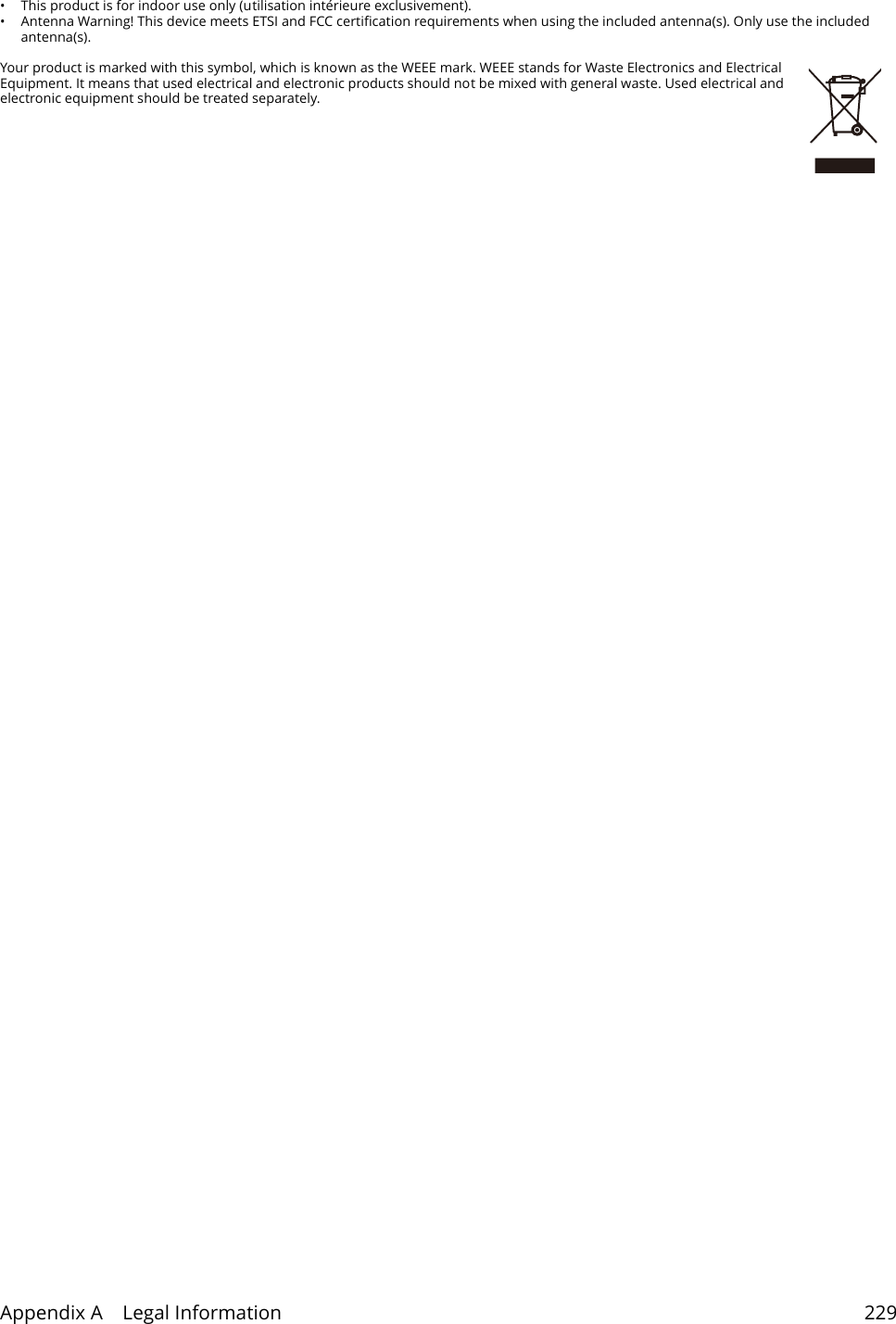Appendix A    Legal Information 229&bull; This product is for indoor use only (utilisation int&eacute;rieure exclusivement). &bull; Antenna Warning! This device meets ETSI and FCC certification requirements when using the included antenna(s). Only use the included antenna(s). Your product is marked with this symbol, which is known as the WEEE mark. WEEE stands for Waste Electronics and Electrical Equipment. It means that used electrical and electronic products should not be mixed with general waste. Used electrical and electronic equipment should be treated separately. 