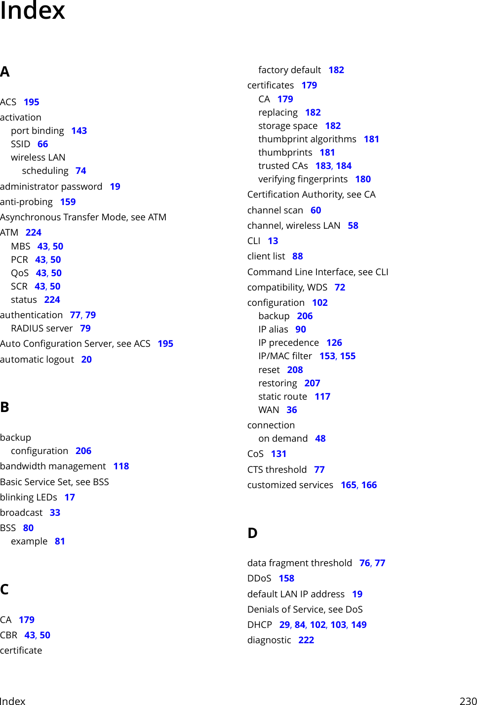 Index     230IndexAACS   195activationport binding   143SSID   66wireless LANscheduling   74administrator password   19anti-probing   159Asynchronous Transfer Mode, see ATMATM   224MBS   43, 50PCR   43, 50QoS   43, 50SCR   43, 50status   224authentication   77, 79RADIUS server   79Auto Configuration Server, see ACS   195automatic logout   20Bbackupconfiguration   206bandwidth management   118Basic Service Set, see BSSblinking LEDs   17broadcast   33BSS   80example   81CCA   179CBR   43, 50certificatefactory default   182certificates   179CA   179replacing   182storage space   182thumbprint algorithms   181thumbprints   181trusted CAs   183, 184verifying fingerprints   180Certification Authority, see CAchannel scan   60channel, wireless LAN   58CLI   13client list   88Command Line Interface, see CLIcompatibility, WDS   72configuration   102backup   206IP alias   90IP precedence   126IP/MAC filter   153, 155reset   208restoring   207static route   117WAN   36connectionon demand   48CoS   131CTS threshold   77customized services   165, 166Ddata fragment threshold   76, 77DDoS   158default LAN IP address   19Denials of Service, see DoSDHCP   29, 84, 102, 103, 149diagnostic   222