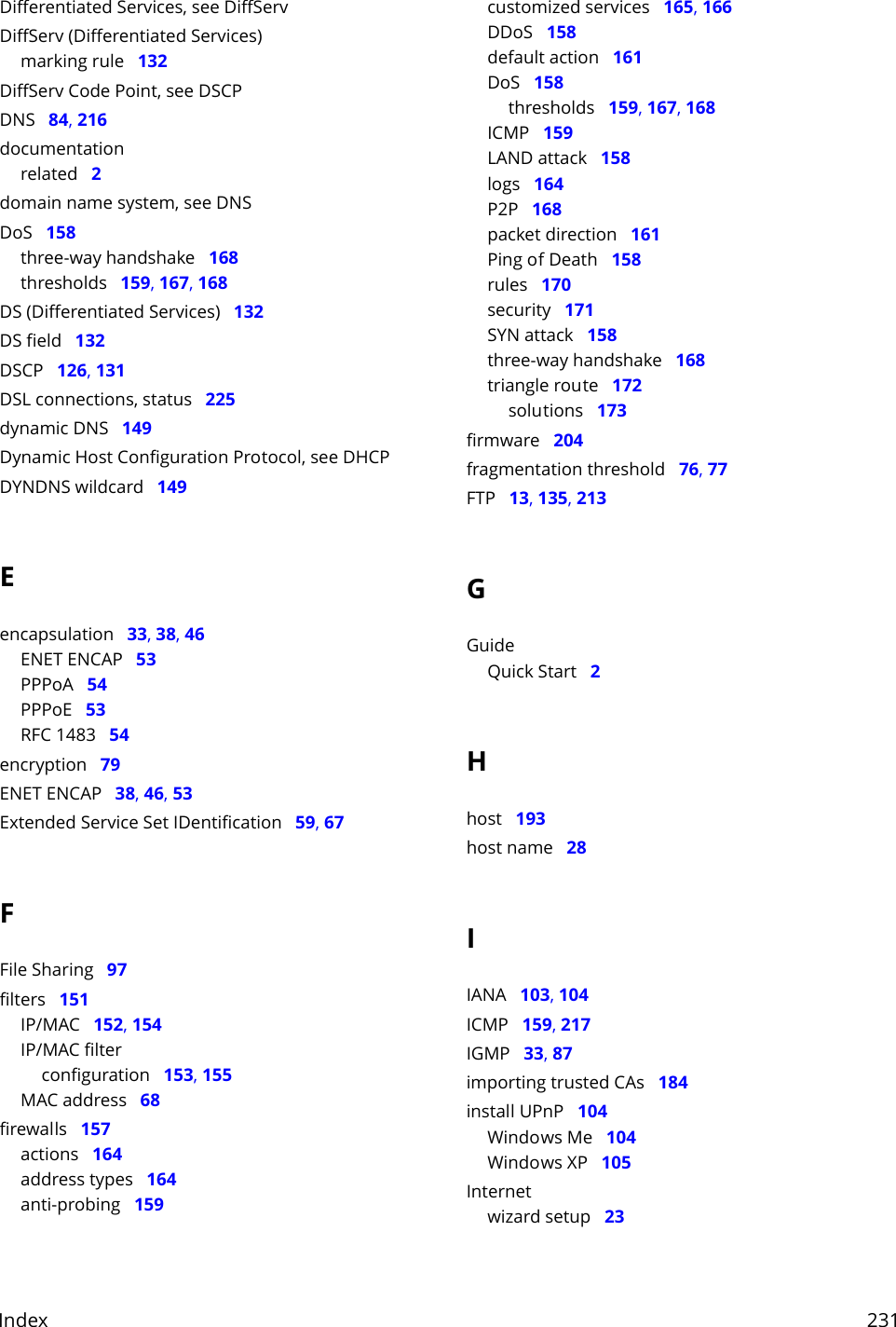 Index     231Differentiated Services, see DiffServDiffServ (Differentiated Services)marking rule   132DiffServ Code Point, see DSCPDNS   84, 216documentationrelated   2domain name system, see DNSDoS   158three-way handshake   168thresholds   159, 167, 168DS (Differentiated Services)   132DS field   132DSCP   126, 131DSL connections, status   225dynamic DNS   149Dynamic Host Configuration Protocol, see DHCPDYNDNS wildcard   149Eencapsulation   33, 38, 46ENET ENCAP   53PPPoA   54PPPoE   53RFC 1483   54encryption   79ENET ENCAP   38, 46, 53Extended Service Set IDentification   59, 67FFile Sharing   97filters   151IP/MAC   152, 154IP/MAC filterconfiguration   153, 155MAC address   68firewalls   157actions   164address types   164anti-probing   159customized services   165, 166DDoS   158default action   161DoS   158thresholds   159, 167, 168ICMP   159LAND attack   158logs   164P2P   168packet direction   161Ping of Death   158rules   170security   171SYN attack   158three-way handshake   168triangle route   172solutions   173firmware   204fragmentation threshold   76, 77FTP   13, 135, 213GGuideQuick Start   2Hhost   193host name   28IIANA   103, 104ICMP   159, 217IGMP   33, 87importing trusted CAs   184install UPnP   104Windows Me   104Windows XP   105Internetwizard setup   23