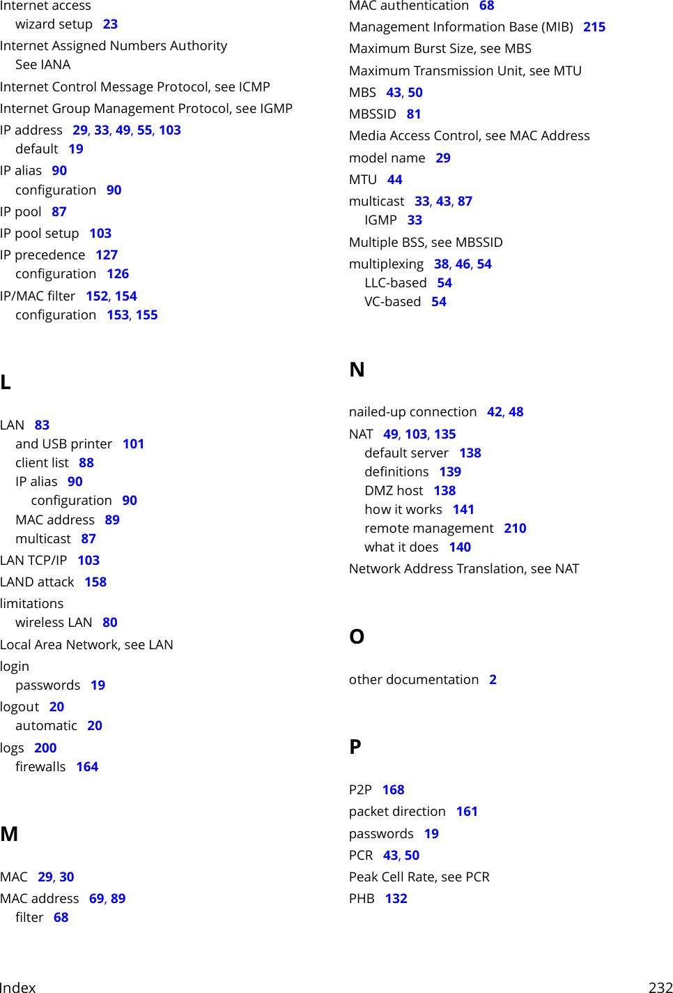 Index     232Internet accesswizard setup   23Internet Assigned Numbers AuthoritySee IANAInternet Control Message Protocol, see ICMPInternet Group Management Protocol, see IGMPIP address   29, 33, 49, 55, 103default   19IP alias   90configuration   90IP pool   87IP pool setup   103IP precedence   127configuration   126IP/MAC filter   152, 154configuration   153, 155LLAN   83and USB printer   101client list   88IP alias   90configuration   90MAC address   89multicast   87LAN TCP/IP   103LAND attack   158limitationswireless LAN   80Local Area Network, see LANloginpasswords   19logout   20automatic   20logs   200firewalls   164MMAC   29, 30MAC address   69, 89filter   68MAC authentication   68Management Information Base (MIB)   215Maximum Burst Size, see MBSMaximum Transmission Unit, see MTUMBS   43, 50MBSSID   81Media Access Control, see MAC Addressmodel name   29MTU   44multicast   33, 43, 87IGMP   33Multiple BSS, see MBSSIDmultiplexing   38, 46, 54LLC-based   54VC-based   54Nnailed-up connection   42, 48NAT   49, 103, 135default server   138definitions   139DMZ host   138how it works   141remote management   210what it does   140Network Address Translation, see NATOother documentation   2PP2P   168packet direction   161passwords   19PCR   43, 50Peak Cell Rate, see PCRPHB   132