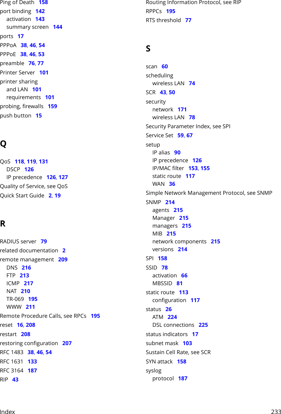Index     233Ping of Death   158port binding   142activation   143summary screen   144ports   17PPPoA   38, 46, 54PPPoE   38, 46, 53preamble   76, 77Printer Server   101printer sharingand LAN   101requirements   101probing, firewalls   159push button   15QQoS   118, 119, 131DSCP   126IP precedence   126, 127Quality of Service, see QoSQuick Start Guide   2, 19RRADIUS server   79related documentation   2remote management   209DNS   216FTP   213ICMP   217NAT   210TR-069   195WWW   211Remote Procedure Calls, see RPCs   195reset   16, 208restart   208restoring configuration   207RFC 1483   38, 46, 54RFC 1631   133RFC 3164   187RIP   43Routing Information Protocol, see RIPRPPCs   195RTS threshold   77Sscan   60schedulingwireless LAN   74SCR   43, 50securitynetwork   171wireless LAN   78Security Parameter Index, see SPIService Set   59, 67setupIP alias   90IP precedence   126IP/MAC filter   153, 155static route   117WAN   36Simple Network Management Protocol, see SNMPSNMP   214agents   215Manager   215managers   215MIB   215network components   215versions   214SPI   158SSID   78activation   66MBSSID   81static route   113configuration   117status   26ATM   224DSL connections   225status indicators   17subnet mask   103Sustain Cell Rate, see SCRSYN attack   158syslogprotocol   187