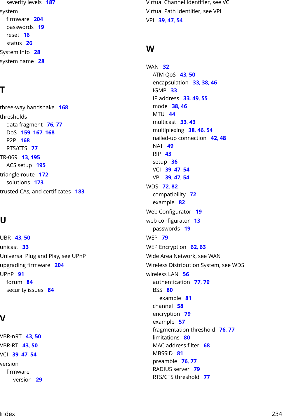 Index     234severity levels   187systemfirmware   204passwords   19reset   16status   26System Info   28system name   28Tthree-way handshake   168thresholdsdata fragment   76, 77DoS   159, 167, 168P2P   168RTS/CTS   77TR-069   13, 195ACS setup   195triangle route   172solutions   173trusted CAs, and certificates   183UUBR   43, 50unicast   33Universal Plug and Play, see UPnPupgrading firmware   204UPnP   91forum   84security issues   84VVBR-nRT   43, 50VBR-RT   43, 50VCI   39, 47, 54versionfirmwareversion   29Virtual Channel Identifier, see VCIVirtual Path Identifier, see VPIVPI   39, 47, 54WWAN   32ATM QoS   43, 50encapsulation   33, 38, 46IGMP   33IP address   33, 49, 55mode   38, 46MTU   44multicast   33, 43multiplexing   38, 46, 54nailed-up connection   42, 48NAT   49RIP   43setup   36VCI   39, 47, 54VPI   39, 47, 54WDS   72, 82compatibility   72example   82Web Configurator   19web configurator   13passwords   19WEP   79WEP Encryption   62, 63Wide Area Network, see WANWireless Distribution System, see WDSwireless LAN   56authentication   77, 79BSS   80example   81channel   58encryption   79example   57fragmentation threshold   76, 77limitations   80MAC address filter   68MBSSID   81preamble   76, 77RADIUS server   79RTS/CTS threshold   77