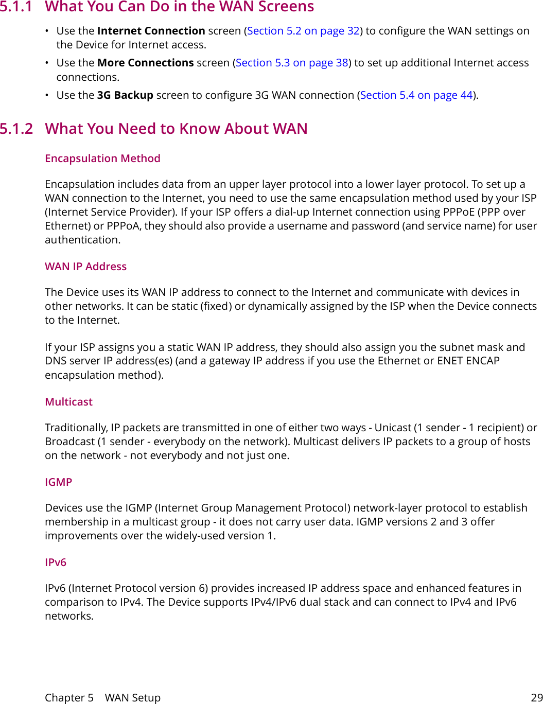 Chapter 5    WAN Setup 295.1.1   What You Can Do in the WAN Screens&bull;Use the Internet Connection screen (Section 5.2 on page 32) to configure the WAN settings on the Device for Internet access.&bull;Use the More Connections screen (Section 5.3 on page 38) to set up additional Internet access connections.&bull;Use the 3G Backup screen to configure 3G WAN connection (Section 5.4 on page 44).5.1.2   What You Need to Know About WANEncapsulation MethodEncapsulation includes data from an upper layer protocol into a lower layer protocol. To set up a WAN connection to the Internet, you need to use the same encapsulation method used by your ISP (Internet Service Provider). If your ISP offers a dial-up Internet connection using PPPoE (PPP over Ethernet) or PPPoA, they should also provide a username and password (and service name) for user authentication.WAN IP AddressThe Device uses its WAN IP address to connect to the Internet and communicate with devices in other networks. It can be static (fixed) or dynamically assigned by the ISP when the Device connects to the Internet.If your ISP assigns you a static WAN IP address, they should also assign you the subnet mask and DNS server IP address(es) (and a gateway IP address if you use the Ethernet or ENET ENCAP encapsulation method).MulticastTraditionally, IP packets are transmitted in one of either two ways - Unicast (1 sender - 1 recipient) or Broadcast (1 sender - everybody on the network). Multicast delivers IP packets to a group of hosts on the network - not everybody and not just one.IGMPDevices use the IGMP (Internet Group Management Protocol) network-layer protocol to establish membership in a multicast group - it does not carry user data. IGMP versions 2 and 3 offer improvements over the widely-used version 1.IPv6IPv6 (Internet Protocol version 6) provides increased IP address space and enhanced features in comparison to IPv4. The Device supports IPv4/IPv6 dual stack and can connect to IPv4 and IPv6 networks. 