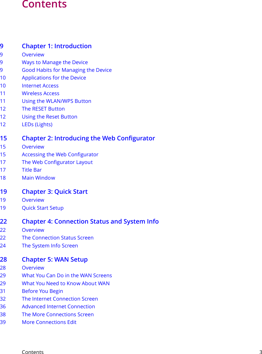 Contents     3Contents9 Chapter 1: Introduction9Overview9 Ways to Manage the Device9 Good Habits for Managing the Device10 Applications for the Device10 Internet Access11 Wireless Access11 Using the WLAN/WPS Button12 The RESET Button12 Using the Reset Button12 LEDs (Lights)15 Chapter 2: Introducing the Web Configurator15 Overview15 Accessing the Web Configurator17 The Web Configurator Layout17 Title Bar18 Main Window19 Chapter 3: Quick Start19 Overview19 Quick Start Setup22 Chapter 4: Connection Status and System Info22 Overview22 The Connection Status Screen24 The System Info Screen28 Chapter 5: WAN Setup28 Overview29 What You Can Do in the WAN Screens29 What You Need to Know About WAN31 Before You Begin32 The Internet Connection Screen36 Advanced Internet Connection38 The More Connections Screen39 More Connections Edit
