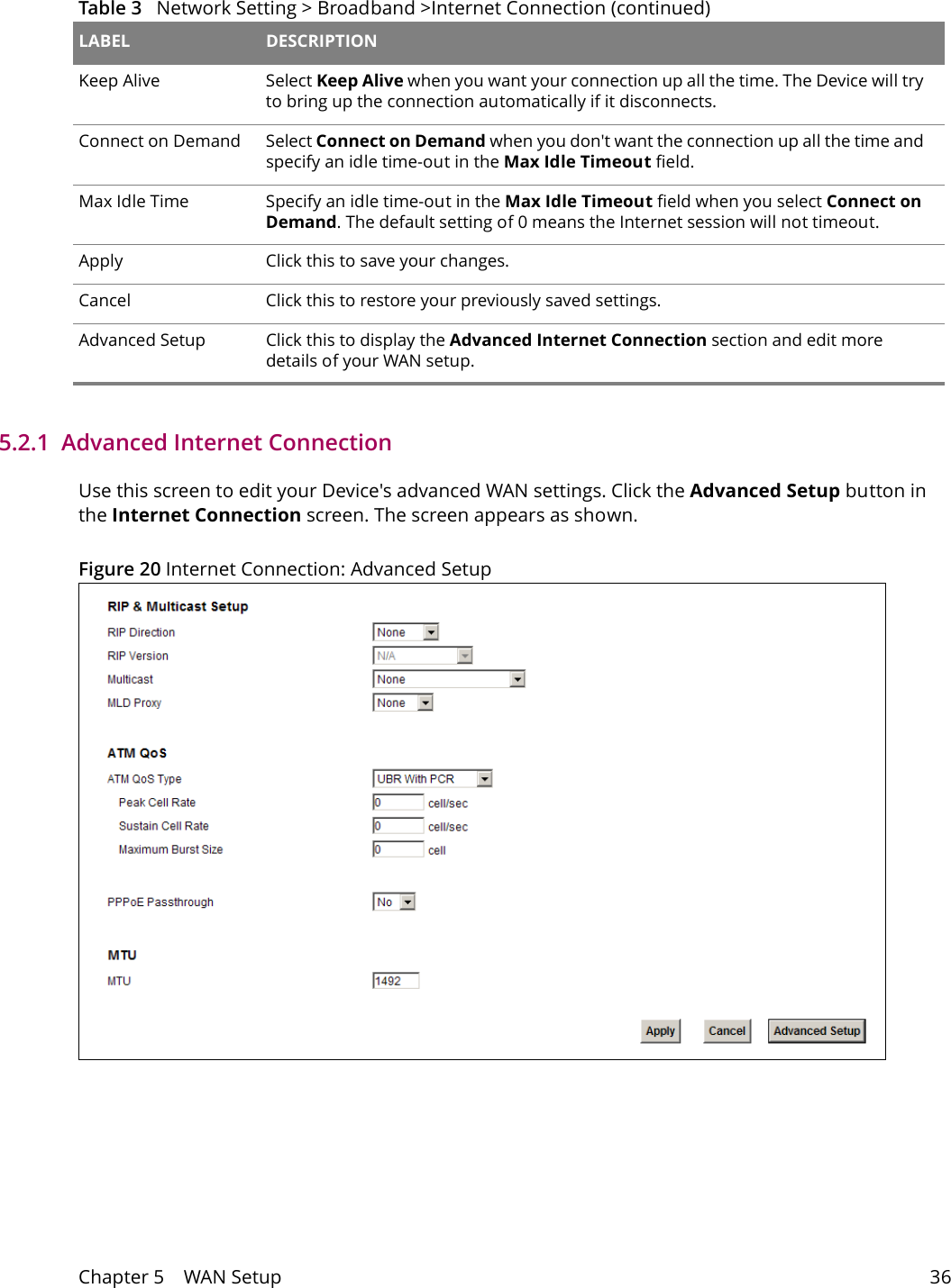 Chapter 5    WAN Setup 365.2.1  Advanced Internet Connection Use this screen to edit your Device's advanced WAN settings. Click the Advanced Setup button in the Internet Connection screen. The screen appears as shown.Figure 20 Internet Connection: Advanced SetupKeep Alive Select Keep Alive when you want your connection up all the time. The Device will try to bring up the connection automatically if it disconnects.Connect on Demand Select Connect on Demand when you don't want the connection up all the time and specify an idle time-out in the Max Idle Timeout field.Max Idle Time Specify an idle time-out in the Max Idle Timeout field when you select Connect on Demand. The default setting of 0 means the Internet session will not timeout.Apply Click this to save your changes. Cancel Click this to restore your previously saved settings.Advanced Setup Click this to display the Advanced Internet Connection section and edit more details of your WAN setup.Table 3   Network Setting > Broadband >Internet Connection (continued)LABEL DESCRIPTION