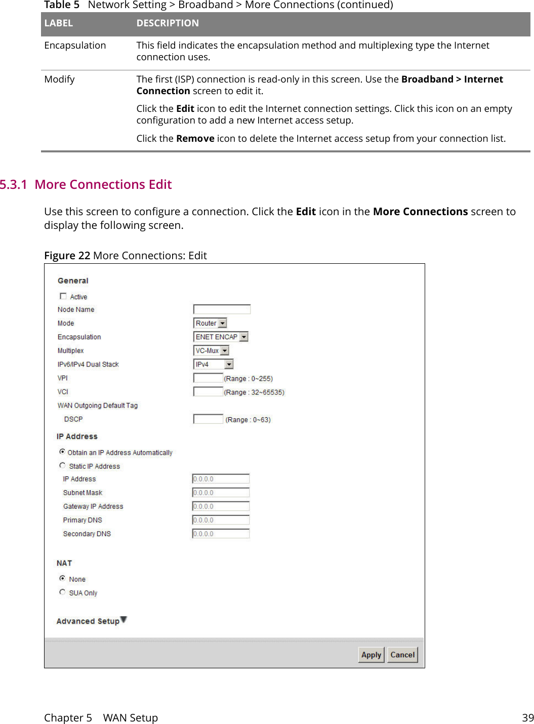 Chapter 5    WAN Setup 395.3.1  More Connections EditUse this screen to configure a connection. Click the Edit icon in the More Connections screen to display the following screen.Figure 22 More Connections: EditEncapsulation This field indicates the encapsulation method and multiplexing type the Internet connection uses.Modify The first (ISP) connection is read-only in this screen. Use the Broadband > Internet Connection screen to edit it.Click the Edit icon to edit the Internet connection settings. Click this icon on an empty configuration to add a new Internet access setup.Click the Remove icon to delete the Internet access setup from your connection list.Table 5   Network Setting > Broadband > More Connections (continued)LABEL DESCRIPTION