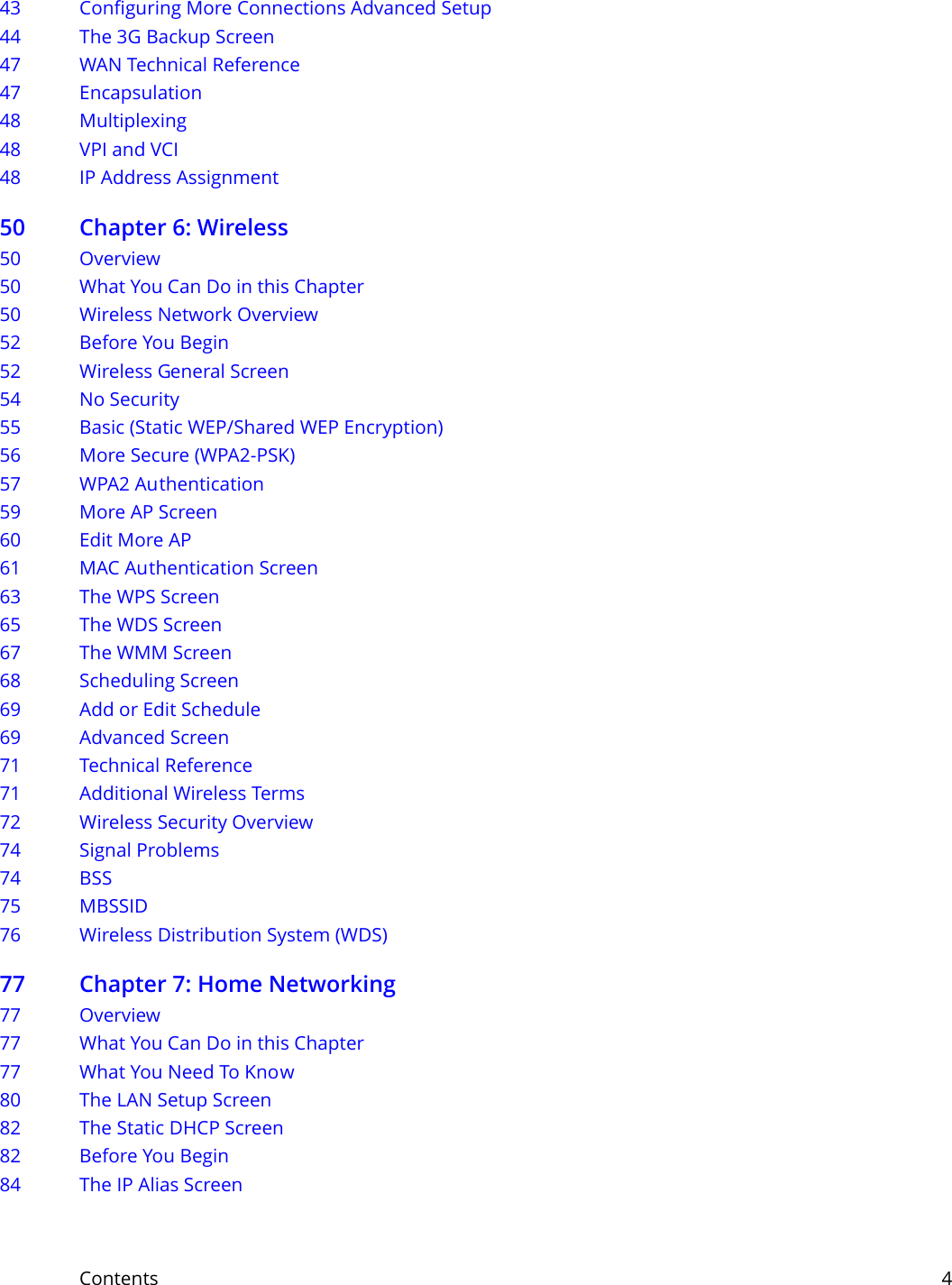 Contents     443 Configuring More Connections Advanced Setup44 The 3G Backup Screen47 WAN Technical Reference47 Encapsulation48 Multiplexing48 VPI and VCI48 IP Address Assignment50 Chapter 6: Wireless50 Overview50 What You Can Do in this Chapter50 Wireless Network Overview52 Before You Begin52 Wireless General Screen 54 No Security55 Basic (Static WEP/Shared WEP Encryption)56 More Secure (WPA2-PSK)57 WPA2 Authentication59 More AP Screen60 Edit More AP61 MAC Authentication Screen63 The WPS Screen65 The WDS Screen67 The WMM Screen68 Scheduling Screen 69 Add or Edit Schedule69 Advanced Screen71 Technical Reference71 Additional Wireless Terms72 Wireless Security Overview74 Signal Problems74 BSS75 MBSSID76 Wireless Distribution System (WDS)77 Chapter 7: Home Networking77 Overview77 What You Can Do in this Chapter77 What You Need To Know80 The LAN Setup Screen82 The Static DHCP Screen82 Before You Begin84 The IP Alias Screen