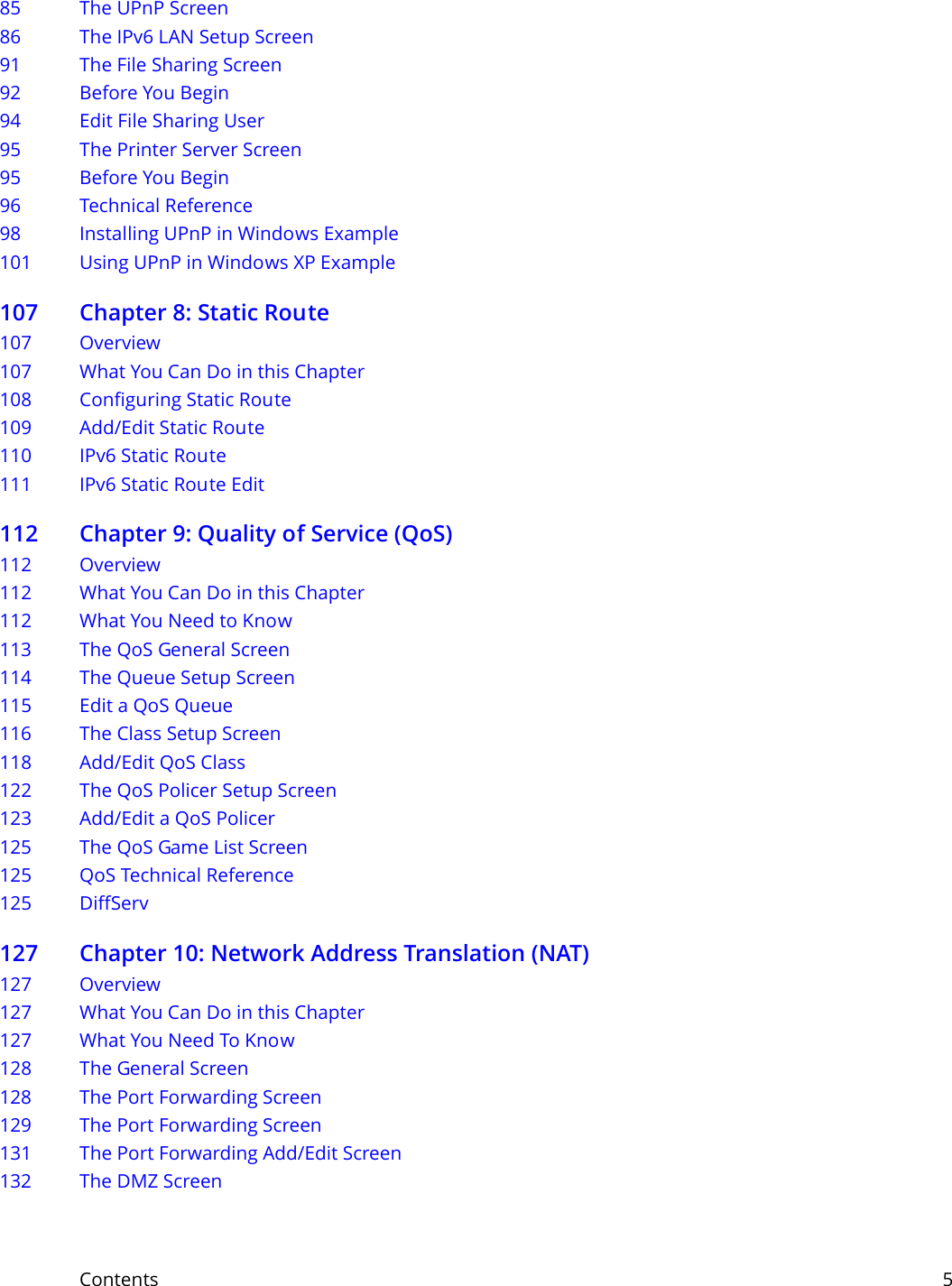 Contents     585 The UPnP Screen86 The IPv6 LAN Setup Screen91 The File Sharing Screen92 Before You Begin94 Edit File Sharing User95 The Printer Server Screen95 Before You Begin96 Technical Reference98 Installing UPnP in Windows Example101 Using UPnP in Windows XP Example107 Chapter 8: Static Route107 Overview 107 What You Can Do in this Chapter108 Configuring Static Route109 Add/Edit Static Route  110 IPv6 Static Route111 IPv6 Static Route Edit  112 Chapter 9: Quality of Service (QoS)112 Overview112 What You Can Do in this Chapter112 What You Need to Know113 The QoS General Screen 114 The Queue Setup Screen115 Edit a QoS Queue 116 The Class Setup Screen  118 Add/Edit QoS Class 122 The QoS Policer Setup Screen123 Add/Edit a QoS Policer 125 The QoS Game List Screen125 QoS Technical Reference125 DiffServ127 Chapter 10: Network Address Translation (NAT)127 Overview 127 What You Can Do in this Chapter127 What You Need To Know128 The General Screen128 The Port Forwarding Screen 129 The Port Forwarding Screen131 The Port Forwarding Add/Edit Screen132 The DMZ Screen