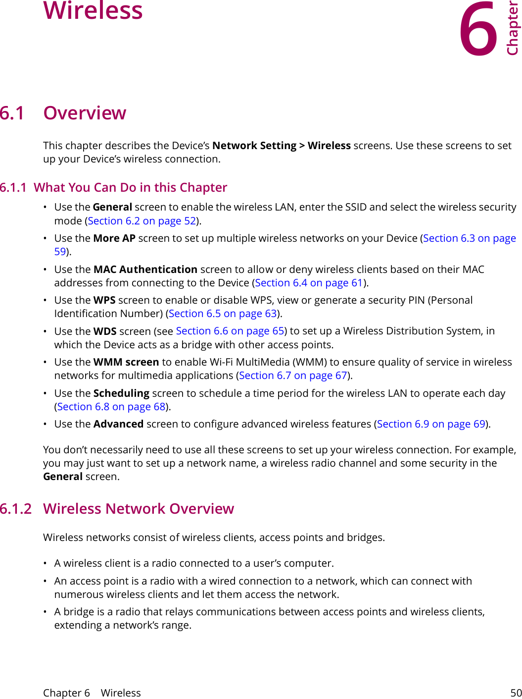 6Chapter Chapter 6    Wireless 50CHAPTER 6 Chapter 6 Wireless 6.1 Overview This chapter describes the Device&rsquo;s Network Setting > Wireless screens. Use these screens to set up your Device&rsquo;s wireless connection.6.1.1  What You Can Do in this Chapter&bull;Use the General screen to enable the wireless LAN, enter the SSID and select the wireless security mode (Section 6.2 on page 52).&bull;Use the More AP screen to set up multiple wireless networks on your Device (Section 6.3 on page 59).&bull;Use the MAC Authentication screen to allow or deny wireless clients based on their MAC addresses from connecting to the Device (Section 6.4 on page 61).&bull;Use the WPS screen to enable or disable WPS, view or generate a security PIN (Personal Identification Number) (Section 6.5 on page 63).&bull;Use the WDS screen (see Section 6.6 on page 65) to set up a Wireless Distribution System, in which the Device acts as a bridge with other access points.&bull;Use the WMM screen to enable Wi-Fi MultiMedia (WMM) to ensure quality of service in wireless networks for multimedia applications (Section 6.7 on page 67). &bull;Use the Scheduling screen to schedule a time period for the wireless LAN to operate each day (Section 6.8 on page 68).&bull;Use the Advanced screen to configure advanced wireless features (Section 6.9 on page 69).You don&rsquo;t necessarily need to use all these screens to set up your wireless connection. For example, you may just want to set up a network name, a wireless radio channel and some security in the General screen.6.1.2   Wireless Network OverviewWireless networks consist of wireless clients, access points and bridges. &bull; A wireless client is a radio connected to a user&rsquo;s computer. &bull; An access point is a radio with a wired connection to a network, which can connect with numerous wireless clients and let them access the network. &bull; A bridge is a radio that relays communications between access points and wireless clients, extending a network&rsquo;s range. 