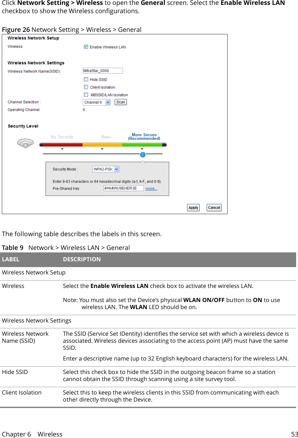 Chapter 6    Wireless 53Click Network Setting > Wireless to open the General screen. Select the Enable Wireless LAN checkbox to show the Wireless configurations.Figure 26 Network Setting > Wireless > General The following table describes the labels in this screen.Table 9   Network > Wireless LAN > General LABEL DESCRIPTIONWireless Network SetupWireless Select the Enable Wireless LAN check box to activate the wireless LAN.Note: You must also set the Device&rsquo;s physical WLAN ON/OFF button to ON to use wireless LAN. The WLAN LED should be on.Wireless Network SettingsWireless Network Name (SSID)The SSID (Service Set IDentity) identifies the service set with which a wireless device is associated. Wireless devices associating to the access point (AP) must have the same SSID. Enter a descriptive name (up to 32 English keyboard characters) for the wireless LAN. Hide SSID Select this check box to hide the SSID in the outgoing beacon frame so a station cannot obtain the SSID through scanning using a site survey tool.Client Isolation Select this to keep the wireless clients in this SSID from communicating with each other directly through the Device.