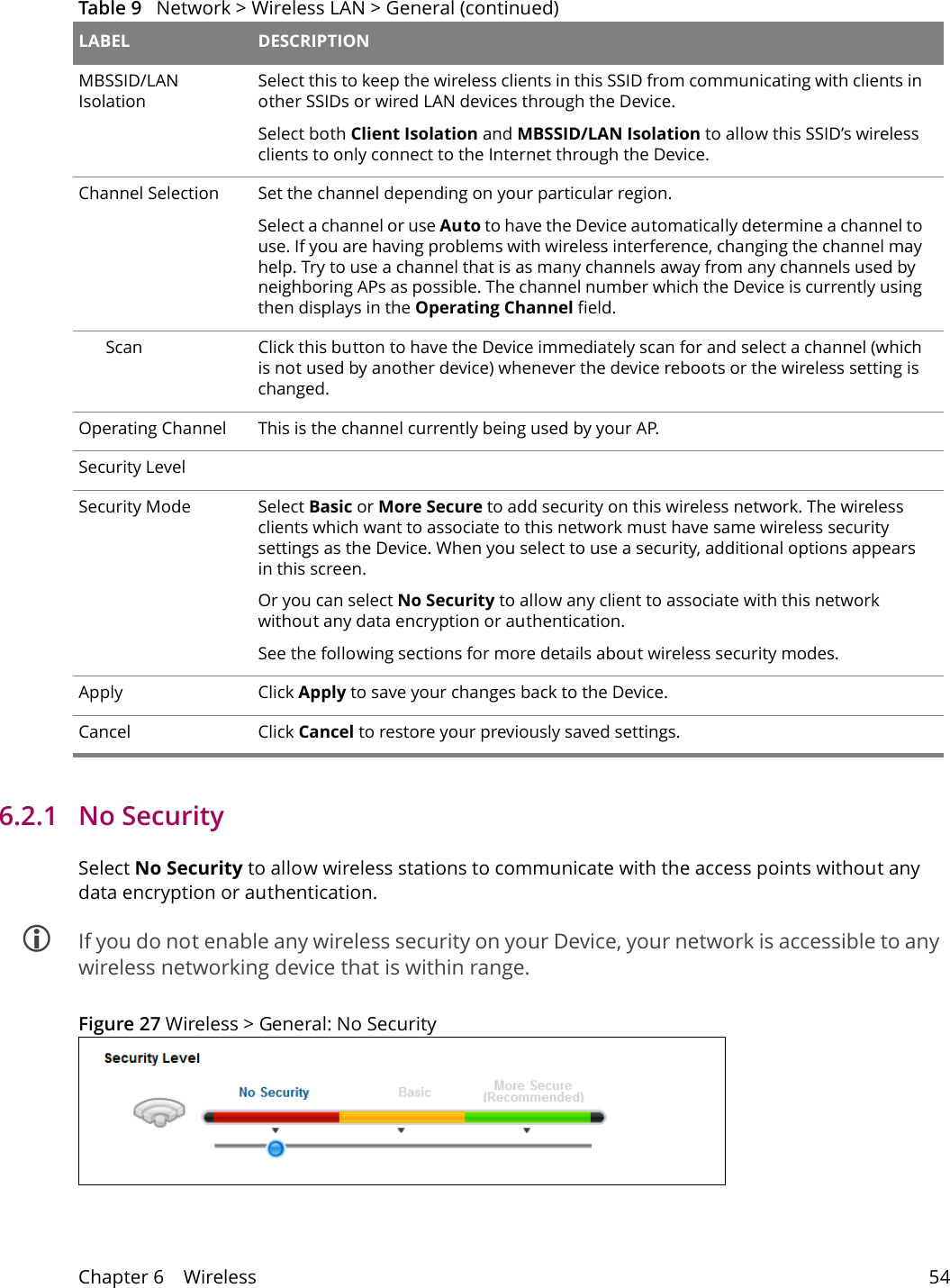 Chapter 6    Wireless 546.2.1   No SecuritySelect No Security to allow wireless stations to communicate with the access points without any data encryption or authentication. If you do not enable any wireless security on your Device, your network is accessible to any wireless networking device that is within range.Figure 27 Wireless > General: No SecurityMBSSID/LAN IsolationSelect this to keep the wireless clients in this SSID from communicating with clients in other SSIDs or wired LAN devices through the Device.Select both Client Isolation and MBSSID/LAN Isolation to allow this SSID&rsquo;s wireless clients to only connect to the Internet through the Device.Channel Selection Set the channel depending on your particular region.Select a channel or use Auto to have the Device automatically determine a channel to use. If you are having problems with wireless interference, changing the channel may help. Try to use a channel that is as many channels away from any channels used by neighboring APs as possible. The channel number which the Device is currently using then displays in the Operating Channel field.Scan Click this button to have the Device immediately scan for and select a channel (which is not used by another device) whenever the device reboots or the wireless setting is changed.Operating Channel This is the channel currently being used by your AP.Security LevelSecurity Mode Select Basic or More Secure to add security on this wireless network. The wireless clients which want to associate to this network must have same wireless security settings as the Device. When you select to use a security, additional options appears in this screen. Or you can select No Security to allow any client to associate with this network without any data encryption or authentication.See the following sections for more details about wireless security modes.Apply Click Apply to save your changes back to the Device.Cancel Click Cancel to restore your previously saved settings.Table 9   Network > Wireless LAN > General (continued)LABEL DESCRIPTION